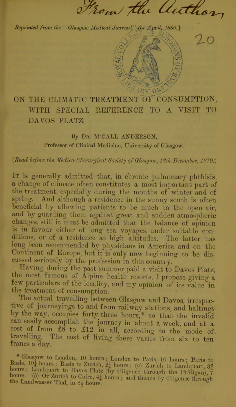 ao ON THE CLIMATIC TREATMENT OF CONSUMPTION, WITH SPECIAL REFERENCE TO A VISIT TO DAVOS PLATZ. By Dr. M'CALL ANDERSON, Professor of Clinical Medicine, University of Glasgow. (Read before the Medico-Chirurgical Society of Glasgow, 12th December, 1X79.) It is generally admitted that, in chronic pulmonary phthisis, a change of climate often constitutes a most important part of the treatment, especially during the months of winter and of spring. And although a residence in the sunny south is often beneficial by allowing patients to be much in the open air, and by guarding them against great and sudden atmospheric changes, still it must be admitted that the balance of opinion is in favour either of long sea voyages, under suitable con- ditions, or of a residence at high altitudes. The latter has long been recommended by physicians in America and on the Continent of Europe, but it is only now beginning to be dis- cussed seriously by the profession in this country. Having during the past summer paid a visit to Davos Platz, the most famous of Alpine health resorts, I propose giving a few particulars of the locality, and my opinion of its value in the treatment of consumption. The actual travelling between Glasgow and Davos, irrespec- tive of journeyings to and from railway stations, and haltings by the way, occupies forty-three hours,* so that the invalid can easily accomplish the journey in about a week, and at a cost of from £8 to £12 in all, according to the mode of travelling. The cost of living there varies from six to ten francs a day. the Landwasser Thai, in tib hours