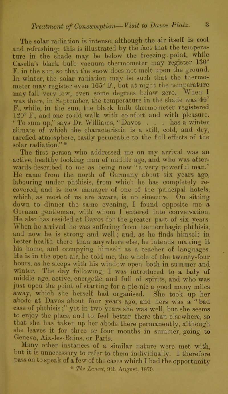 The solar radiation is intense, although the air itself is cool and refreshing: this is illustrated by the fact that the tempera- ture in the shade may be below the freezing. point, while Casella’s black bulb vacuum thermometer may register 130 F. in the sun, so that the snow does not melt upon the ground. In winter, the solar radiation may be such that the thermo- meter may register even 1G5° F., but at night the temperature may fall very low, even some degrees below zero. When I was there, in September, the temperature in the shade was 44° F., while, in the sun, the black bulb thermometer registered 120° F., and one could walk with comfort and with pleasure. “ To sum up,” says Dr. Williams, “ Davos . . . has a winter climate of which the characteristic is a still, cold, and dry, rarefied atmosphere, easily permeable to the full effects of the solar radiation.” * The first person who addressed me on my arrival was an active, healthy looking man of middle age, and who was after- wards described to me as being now “a very powerful man.” He came from the north of Germany about six years ago, labouring under phthisis, from which he has completely re- covered, and is now manager of one of the principal hotels, which, as most of us are aware, is no sinecure. On sitting down to dinner the same evening, I found opposite me a German gentleman, with whom I entered into conversation. He also has resided at Davos for the greater part of six years. When he arrived he was suffering from haemorrhagic phthisis, and now he is strong and well; and, as he finds himself in better health there than anywhere else, he intends making it his home, and occupying himself as a teacher of languages. He is in the open air, he told me, the whole of the twenty-four hours, as he sleeps with his window open both in summer and winter. The day following, I was introduced to a lady of middle age, active, energetic, and full of spirits, and who was just upon the point of starting for a pic-nic a good many miles away, which she herself had organised. She took up her abode at Davos about four years ago, and hers was a “ bad case ot phthisisyet in two years she was well, but she seems to enjoy the place, and to feel better there than elsewhere, so that she has taken up her abode there permanently, although she leaves it tor three or four months in summer, going to Geneva, Aix-les-Bains, or Paris. Man)' other instances of a similar nature were met with, but it is unnecessary to refer to them individually. I therefore pass on to speak of a few of the cases which I had the opportunity * The Lancet, Otli August, 1870.