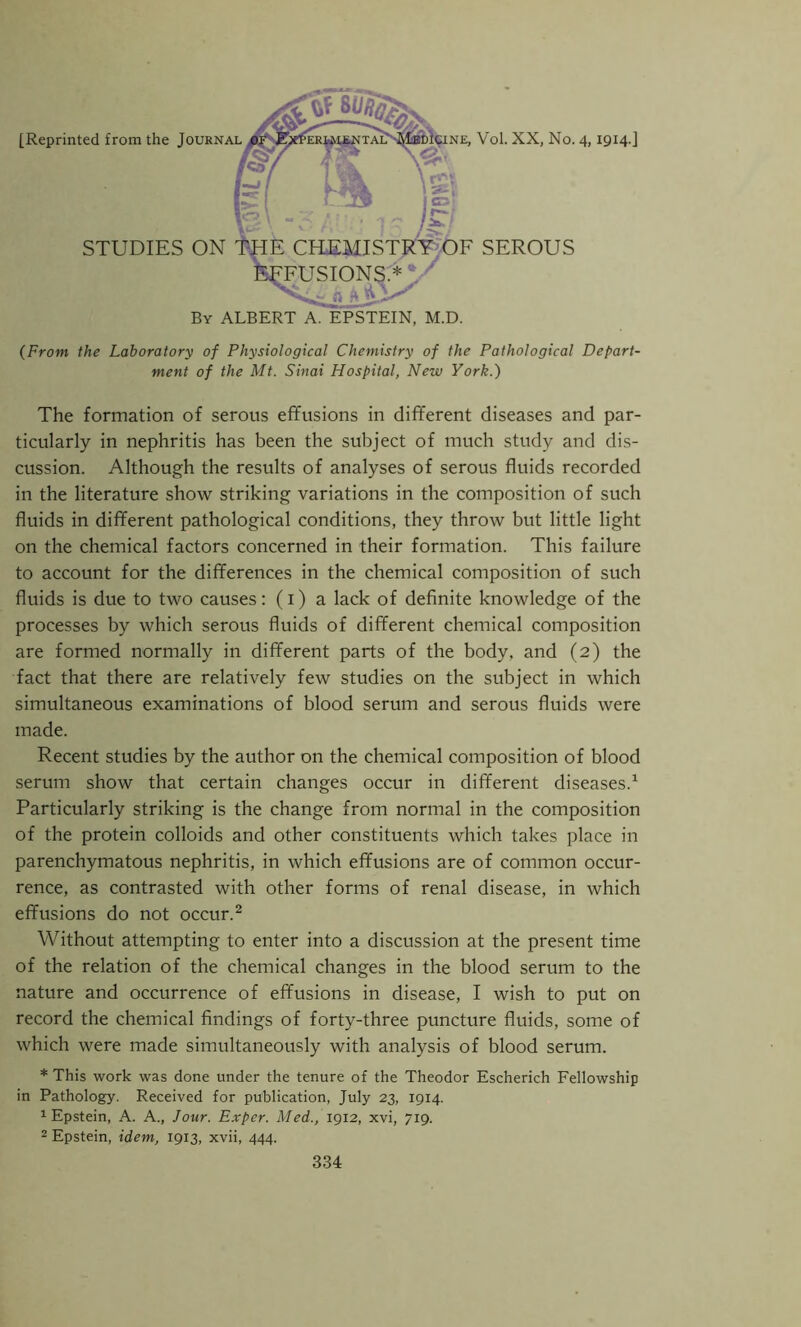 [Reprinted from the Journal By ALBERT A. EPSTEIN, M.D. (From the Laboratory of Physiological Chemistry of the Pathological Depart- ment of the Mt. Sinai Hospital, New York.) The formation of serous effusions in different diseases and par- ticularly in nephritis has been the subject of much study and dis- cussion. Although the results of analyses of serous fluids recorded in the literature show striking variations in the composition of such fluids in different pathological conditions, they throw but little light on the chemical factors concerned in their formation. This failure to account for the differences in the chemical composition of such fluids is due to two causes: (i) a lack of definite knowledge of the processes by which serous fluids of different chemical composition are formed normally in different parts of the body, and (2) the fact that there are relatively few studies on the subject in which simultaneous examinations of blood serum and serous fluids were made. Recent studies by the author on the chemical composition of blood serum show that certain changes occur in different diseases.1 Particularly striking is the change from normal in the composition of the protein colloids and other constituents which takes place in parenchymatous nephritis, in which effusions are of common occur- rence, as contrasted with other forms of renal disease, in which effusions do not occur.2 Without attempting to enter into a discussion at the present time of the relation of the chemical changes in the blood serum to the nature and occurrence of effusions in disease, I wish to put on record the chemical findings of forty-three puncture fluids, some of which were made simultaneously with analysis of blood serum. * This work was done under the tenure of the Theodor Escherich Fellowship in Pathology. Received for publication, July 23, 1914. 1 Epstein, A. A., Jour. Exper. Med., 1912, xvi, 719. 2 Epstein, idem, 1913, xvii, 444.