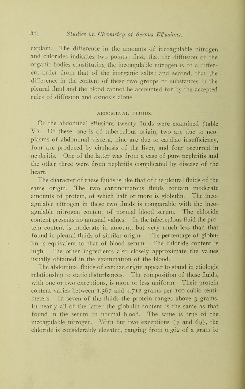 explain. The difference in the amounts of incoagulable nitrogen and chlorides indicates two points: first, that the diffusion of the organic bodies constituting the incoagulable nitrogen is of a differ- ent order from that of the inorganic salts; and second, that the difference in the content of these two groups of substances in the pleural fluid and the blood cannot be accounted for by the accepted rules of diffusion and osmosis alone. ABDOMINAL FLUIDS. Of the abdominal effusions twenty fluids were examined (table V). Of these, one is of tuberculous origin, two are due to neo- plasms of abdominal viscera, nine are due to cardiac insufficiency, four are produced by cirrhosis of the liver, and four occurred in nephritis. One of the latter was from a case of pure nephritis and the other three were from nephritis complicated by disease of the heart. The character of these fluids is like that of the pleural fluids of the same origin. The two carcinomatous fluids contain moderate amounts of protein, of which half or more is globulin. The inco- agulable nitrogen in these two fluids is comparable with the inco- agulable nitrogen content of normal blood serum. The chloride content presents no unusual values. In the tuberculous fluid the pro- tein content is moderate in amount, but very much less than that found in pleural fluids of similar origin. The percentage of globu- lin is equivalent to that of blood serum. The chloride content is high. The other ingredients also closely approximate the values usually obtained in the examination of the blood. The abdominal fluids of cardiac origin appear to stand in etiologic relationship to static disturbances. The composition of these fluids, with one or two exceptions, is more or less uniform. Their protein content varies between 1.567 and 4.712 grams per 100 cubic centi- meters. In seven of the fluids the protein ranges above 3 grams. In nearly all of the latter the globulin content is the same as that found in the serum of normal blood. The same is true of the incoagulable nitrogen. With but two exceptions (7 and 69), the chloride is considerably elevated, ranging from 0.362 of a gram to