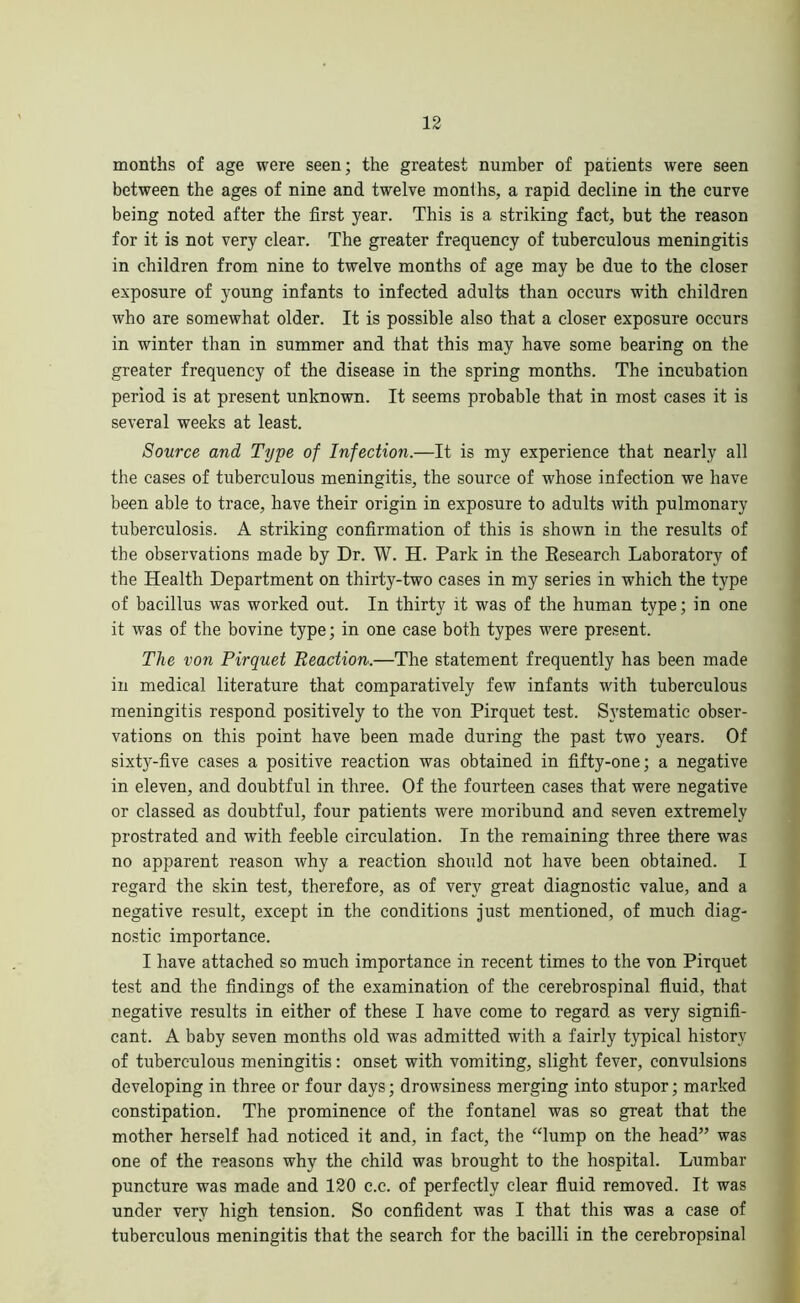 months of age were seen; the greatest number of patients were seen between the ages of nine and twelve months, a rapid decline in the curve being noted after the first year. This is a striking fact, but the reason for it is not very clear. The greater frequency of tuberculous meningitis in children from nine to twelve months of age may be due to the closer exposure of young infants to infected adults than occurs with children who are somewhat older. It is possible also that a closer exposure occurs in winter than in summer and that this may have some bearing on the greater frequency of the disease in the spring months. The incubation period is at present unknown. It seems probable that in most cases it is several weeks at least. Source and Type of Infection.—It is my experience that nearly all the cases of tuberculous meningitis, the source of whose infection we have been able to trace, have their origin in exposure to adults with pulmonary tuberculosis. A striking confirmation of this is shown in the results of the observations made by Dr. W. H. Park in the Research Laboratory of the Health Department on thirty-two cases in my series in which the type of bacillus was worked out. In thirty it was of the human type; in one it was of the bovine type; in one case both types were present. The von Pirquet Reaction.—The statement frequently has been made in medical literature that comparatively few infants with tuberculous meningitis respond positively to the von Pirquet test. Systematic obser- vations on this point have been made during the past two years. Of sixty-five cases a positive reaction was obtained in fifty-one; a negative in eleven, and doubtful in three. Of the fourteen cases that were negative or classed as doubtful, four patients were moribund and seven extremely prostrated and with feeble circulation. In the remaining three there was no apparent reason why a reaction should not have been obtained. I regard the skin test, therefore, as of very great diagnostic value, and a negative result, except in the conditions just mentioned, of much diag- nostic importance. I have attached so much importance in recent times to the von Pirquet test and the findings of the examination of the cerebrospinal fluid, that negative results in either of these I have come to regard as very signifi- cant. A baby seven months old was admitted with a fairly typical history of tuberculous meningitis: onset with vomiting, slight fever, convulsions developing in three or four days; drowsiness merging into stupor; marked constipation. The prominence of the fontanel was so great that the mother herself had noticed it and, in fact, the “lump on the head” was one of the reasons why the child was brought to the hospital. Lumbar puncture was made and 120 c.c. of perfectly clear fluid removed. It was under very high tension. So confident was I that this was a case of tuberculous meningitis that the search for the bacilli in the cerebropsinal