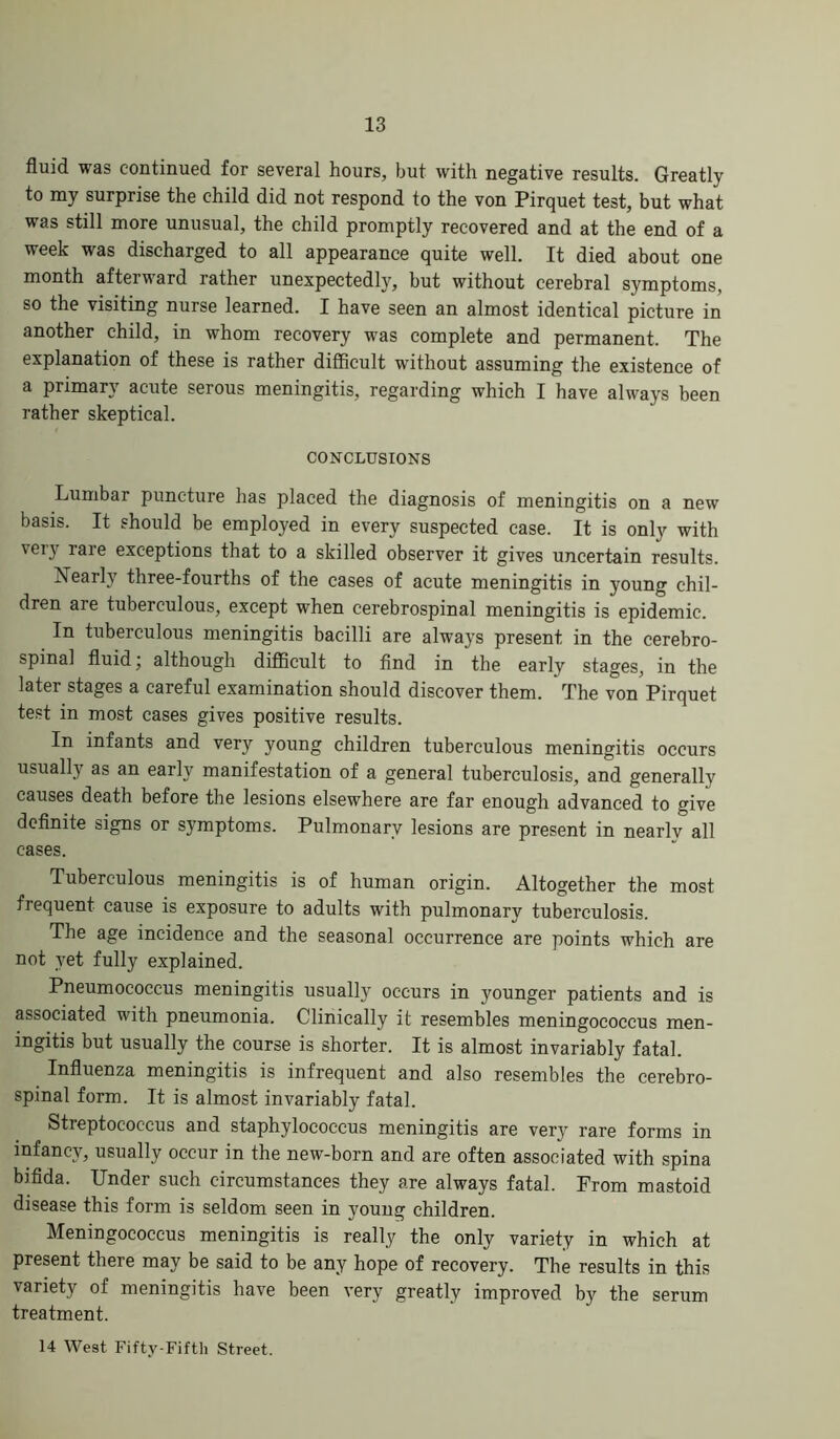 fluid was continued for several hours, but with negative results. Greatly to my surprise the child did not respond to the von Pirquet test, but what was still more unusual, the child promptly recovered and at the end of a week was discharged to all appearance quite well. It died about one month afterward rather unexpectedly, but without cerebral symptoms, so the visiting nurse learned. I have seen an almost identical picture in another child, in whom recovery was complete and permanent. The explanation of these is rather difficult without assuming the existence of a primary acute serous meningitis, regarding which I have always been rather skeptical. CONCLUSIONS Lumbar puncture has placed the diagnosis of meningitis on a new basis. It should be employed in every suspected case. It is only with very luiG exceptions that to a skilled observer it gives uncertain results. Nearly three-fourths of the cases of acute meningitis in young chil- dren are tuberculous, except when cerebrospinal meningitis is epidemic. In tuberculous meningitis bacilli are always present in the cerebro- spinal fluid, although difficult to find in the early stages, in the later stages a careful examination should discover them. The von Pirquet test in most cases gives positive results. In infants and very young children tuberculous meningitis occurs usually as an early manifestation of a general tuberculosis, and generally causes death before the lesions elsewhere are far enough advanced to give definite signs or symptoms. Pulmonary lesions are present in nearly all cases. Tuberculous meningitis is of human origin. Altogether the most frequent cause is exposure to adults with pulmonary tuberculosis. The age incidence and the seasonal occurrence are points which are not yet fully explained. Pneumococcus meningitis usually occurs in younger patients and is associated with pneumonia. Clinically it resembles meningococcus men- ingitis but usually the course is shorter. It is almost invariably fatal. Influenza meningitis is infrequent and also resembles the cerebro- spinal form. It is almost invariably fatal. Streptococcus and staphylococcus meningitis are very rare forms in infancy, usually occur in the new-born and are often associated with spina bifida. Under such circumstances they are always fatal. From mastoid disease this form is seldom seen in young children. Meningococcus meningitis is really the only variety in which at present there may be said to be any hope of recovery. The results in this variety of meningitis have been very greatly improved by the serum treatment. 14 West Fifty-Fifth Street.