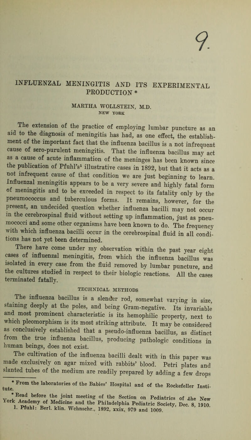 9. INFLUENZAL MENINGITIS AND ITS EXPERIMENTAL PRODUCTION * MARTHA WOLLSTEIN, M.D. NEW YORK The extension of the practice of employing lumbar puncture as an aid to the diagnosis of meningitis has had, as one effect, the establish- ment of the important fact that the influenza bacillus is a not infrequent cause of sero-purulent meningitis. That the influenza bacillus may act as a cause of acute inflammation of the meninges has been known since the publication of Pfuhl’s1 illustrative cases in 1892, but that it acts as a not infrequent cause of that condition we are just beginning to learn. Influenzal meningitis appears to be a very severe and highly fatal form of meningitis and to be exceeded in respect to its fatality only by the pneumococcus and tuberculous forms. It remains, however, for the present, an undecided question whether influenza bacilli may not occur in the cerebrospinal fluid without setting up inflammation, just as pneu- mococci and some other organisms have been known to do. The frequency with which influenza bacilli occur in the cerebrospinal fluid in all condi- tions has not yet been determined. There have come under my observation within the past year eight cases of influenzal meningitis, from which the influenza bacillus was isolated in every case from the fluid removed by lumbar puncture, and the cultures studied in respect to their biologic reactions. All the cases terminated fatally. TECHNICAL METHODS The influenza bacillus is a slender rod, somewhat varying in size, staining deeply at the poles, and being Gram-negative. Its invariable and most prominent characteristic is its hemophilic property, next to which pleomorphism is its most striking attribute. It may be considered as conclusively established that a pseudo-influenza bacillus, as distinct from the true influenza bacillus, producing pathologic conditions in human beings, does not exist. The cultivation of the influenza bacilli dealt with in this paper was made exclusively on agar mixed with rabbits’ blood. Petri plates and slanted tubes of the medium are readily prepared by adding a few drops * Fr°m the lab0rat0ries of the Babies’ Hospital and of the Rockefeller Insti- * Read before the joint meeting of the Section on Pediatrics of the New Xork Academy of Medicine and the Philadelphia Pediatric Society, Dec. 8 1910