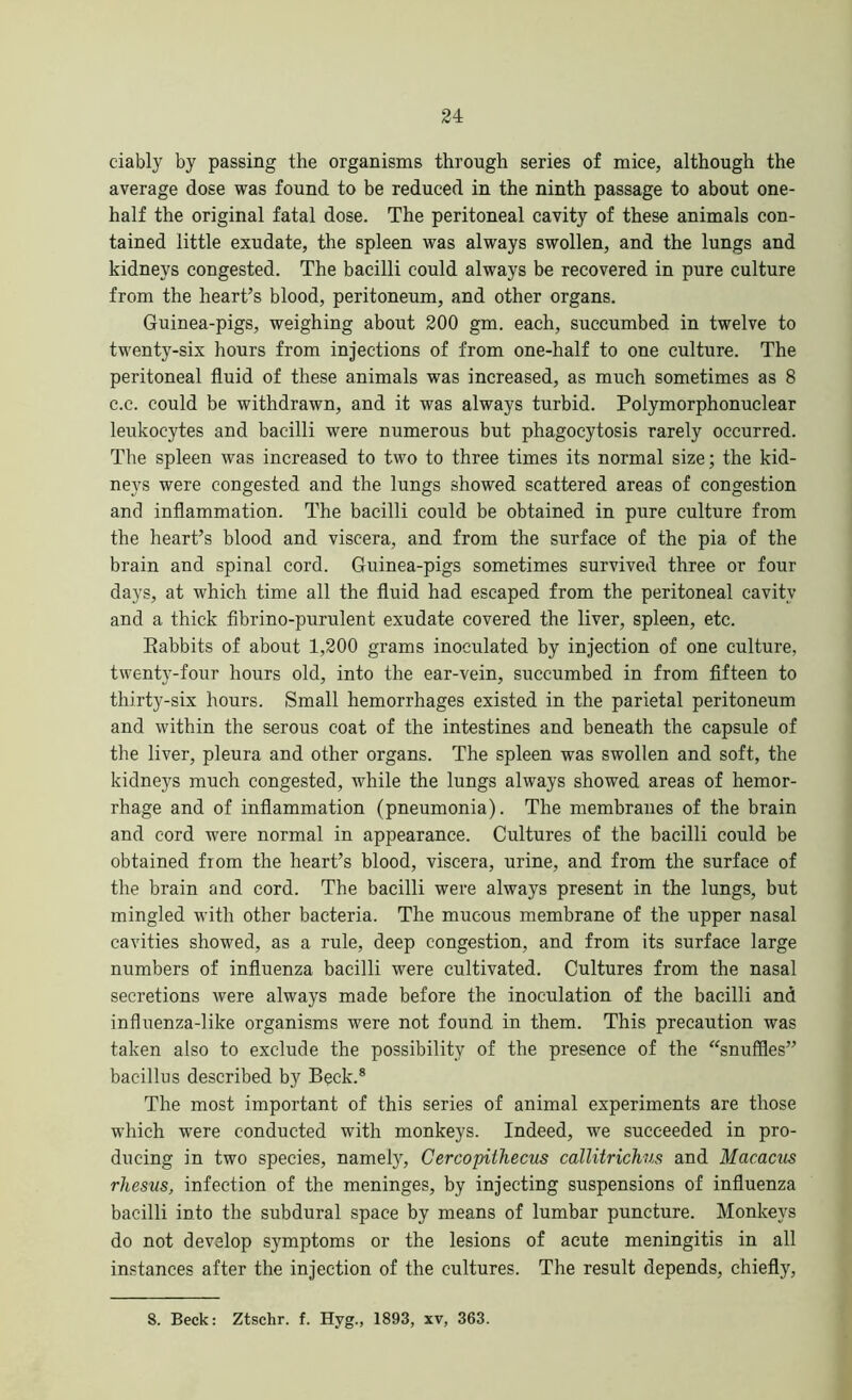 ciably by passing the organisms through series of mice, although the average dose was found to be reduced in the ninth passage to about one- half the original fatal dose. The peritoneal cavity of these animals con- tained little exudate, the spleen was always swollen, and the lungs and kidneys congested. The bacilli could always be recovered in pure culture from the heart’s blood, peritoneum, and other organs. Guinea-pigs, weighing about 200 gm. each, succumbed in twelve to twenty-six hours from injections of from one-half to one culture. The peritoneal fluid of these animals was increased, as much sometimes as 8 c.c. could be withdrawn, and it was always turbid. Polymorphonuclear leukocytes and bacilli were numerous but phagocytosis rarely occurred. The spleen was increased to two to three times its normal size; the kid- neys were congested and the lungs showed scattered areas of congestion and inflammation. The bacilli could be obtained in pure culture from the heart’s blood and viscera, and from the surface of the pia of the brain and spinal cord. Guinea-pigs sometimes survived three or four days, at which time all the fluid had escaped from the peritoneal cavity and a thick fibrino-purulent exudate covered the liver, spleen, etc. Babbits of about 1,200 grams inoculated by injection of one culture, twenty-four hours old, into the ear-vein, succumbed in from fifteen to thirty-six hours. Small hemorrhages existed in the parietal peritoneum and within the serous coat of the intestines and beneath the capsule of the liver, pleura and other organs. The spleen was swollen and soft, the kidneys much congested, while the lungs always showed areas of hemor- rhage and of inflammation (pneumonia). The membranes of the brain and cord were normal in appearance. Cultures of the bacilli could be obtained from the heart’s blood, viscera, urine, and from the surface of the brain and cord. The bacilli were always present in the lungs, but mingled with other bacteria. The mucous membrane of the upper nasal cavities showed, as a rule, deep congestion, and from its surface large numbers of influenza bacilli were cultivated. Cultures from the nasal secretions were always made before the inoculation of the bacilli and influenza-like organisms were not found in them. This precaution was taken also to exclude the possibility of the presence of the “snuffles” bacillus described by Beck.8 The most important of this series of animal experiments are those which were conducted with monkeys. Indeed, we succeeded in pro- ducing in two species, namely, Cercopithecus callitrichus and Macacus rhesus, infection of the meninges, by injecting suspensions of influenza bacilli into the subdural space by means of lumbar puncture. Monkeys do not develop symptoms or the lesions of acute meningitis in all instances after the injection of the cultures. The result depends, chiefly,