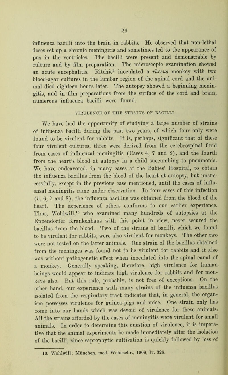 influenza bacilli into the brain in rabbits. He observed that non-lethal doses set up a chronic meningitis and sometimes led to the appearance of pus in the ventricles. The bacilli were present and demonstrable by culture and by film preparation. The microscopic examination showed an acute encephalitis. Ritchie3 inoculated a rhesus monkey with two blood-agar cultures in the lumbar region of the spinal cord and the ani- mal died eighteen hours later. The autopsy showed a beginning menin- gitis, and in film preparations from the surface of the cord and brain, numerous influenza bacilli were found. VIRULENCE OF THE STRAINS OF BACILLI We have had the opportunity of studying a large number of strains of influenza bacilli during the past two years, of which four only were found to be virulent for rabbits. It is, perhaps, significant that of these four virulent cultures, three were derived from the cerebrospinal fluid from cases of influenzal meningitis (Cases 4, 7 and 8), and the fourth from the heart’s blood at autopsy in a child succumbing to pneumonia. We have endeavored, in many eases at the Babies’ Hospital, to obtain the influenza bacillus from the blood of the heart at autopsjq but unsuc- cessfully, except in the previous case mentioned, until the cases of influ- enzal meningitis came under observation. In four cases of this infection (5, 6, 7 and 8), the influenza bacillus was obtained from the blood of the heart. The experience of others conforms to our earlier experience. Thus, Wohlwill,10 who examined many hundreds of autopsies at the Eppendorfer Krankenhaus with this point in view, never secured the bacillus from the blood. Two of the strains of bacilli, which we found to be virulent for rabbits, were also virulent for monkeys. The other two were not tested on the latter animals. One strain of the bacillus obtained from the meninges was found not to be virulent for rabbits and it also was without pathogenetic effect when inoculated into the spinal canal of a monkey. Generally speaking, therefore, high virulence for human beings would appear to indicate high virulence for rabbits and for mon- keys also. But this rule, probably, is not free of exceptions. On the other hand, our experience with many strains of the influenza bacillus isolated from the respiratory tract indicates that, in general, the organ- ism possesses virulence for guinea-pigs and mice. One strain only has come into our hands which was devoid of virulence for these animals: All the strains afforded by the cases of meningitis were virulent for small animals. In order to determine this question of virulence, it is impera- tive that the animal experiments be made immediately after the isolation of the bacilli, since saprophytic cultivation is quickly followed by loss of 10. Wohlwill: Miinchen. med. Wclinschr., 1908, Iv, 328.