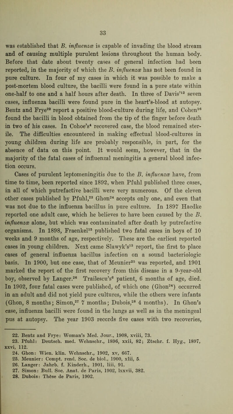 was established that B. influenza is capable of invading the blood stream and of causing multiple purulent lesions throughout the human body. Before that date about twenty cases of general infection had been reported, in the majority of which the B. influenza has not been found in pure culture. In four of my cases in which it was possible to make a post-mortem blood culture, the bacilli were found in a pure state within one-half to one and a half hours after death. In three of Davis’12 seven cases, influenza bacilli were found pure in the heart’s-blood at autopsy. Bentz and Frye22 report a positive blood-culture during life, and Cohen16 found the bacilli in blood obtained from the tip of the finger before death in two of his cases. In Cohoe’s4 recovered case, the blood remained ster- ile. The difficulties encountered in making effectual blood-cultures in young children during life are probably responsible, in part, for the absence of data on this point. It would seem, however, that in the majority of the fatal cases of influenzal meningitis a general blood infec- tion occurs. Cases of purulent leptomeningitis due to the B. influenza have, from time to time, been reported since 1892, when Pfuhl published three cases, in all of which putrefactive bacilli were very numerous. Of the eleven other cases published by Pfuhl,23 Ghon24 accepts only one, and even that was not due to the influenza bacillus in pure culture. In 1897 Haedke reported one adult case, which he believes to have been caused by the B. influenza alone, but which was contaminated after death by putrefactive organisms. In 1898, Fraenkel15 published two fatal cases in boys of 10 weeks and 9 months of age, respectively. These are the earliest reported cases in young children. Next came Slawyk’s13 report, the first to place cases of general influenza bacillus infection on a sound bacteriologic basis. In 1900, but one case, that of Meunier23 was reported, and 1901 marked the report of the first recovery from this disease in a 9-year-old boy, observed by Langer.26 Trailescu’s6 patient, 6 months of age, died. In 1902, four fatal cases were published, of which one (Ghon24) occurred in an adult and did not yield pure cultures, while the others were infants (Ghon, 8 months; Simon,27 7 months; Dubois,28 4 months). In Ghon’s case, influenza bacilli were found in the lungs as well as in the meningeal pus at autopsy. The year 1903 records five cases with two recoveries, 22. Bentz and Frye: Woman’s Med. Jour., 1908, xviii, 73. 23. Pfuhl: Deutseh. med. Wchnsehr., 1896, xxii, 82; Ztschr. f. Hyg., 1897, xxvi, 112. 24. Ghon: Wien. klin. Wchnsehr., 1902, xv, 667. 25. Meunier: Corupt. rend. Soc. de biol., 1900, xlii, 5. 26. Langer: Jahrb. f. Kinderh., 1901, liii, 91. 27. Simon: Bull. Soc. Anat. de Paris, 1902, lxxvii, 382. 28. Dubois: Th&se de Paris, 1902.