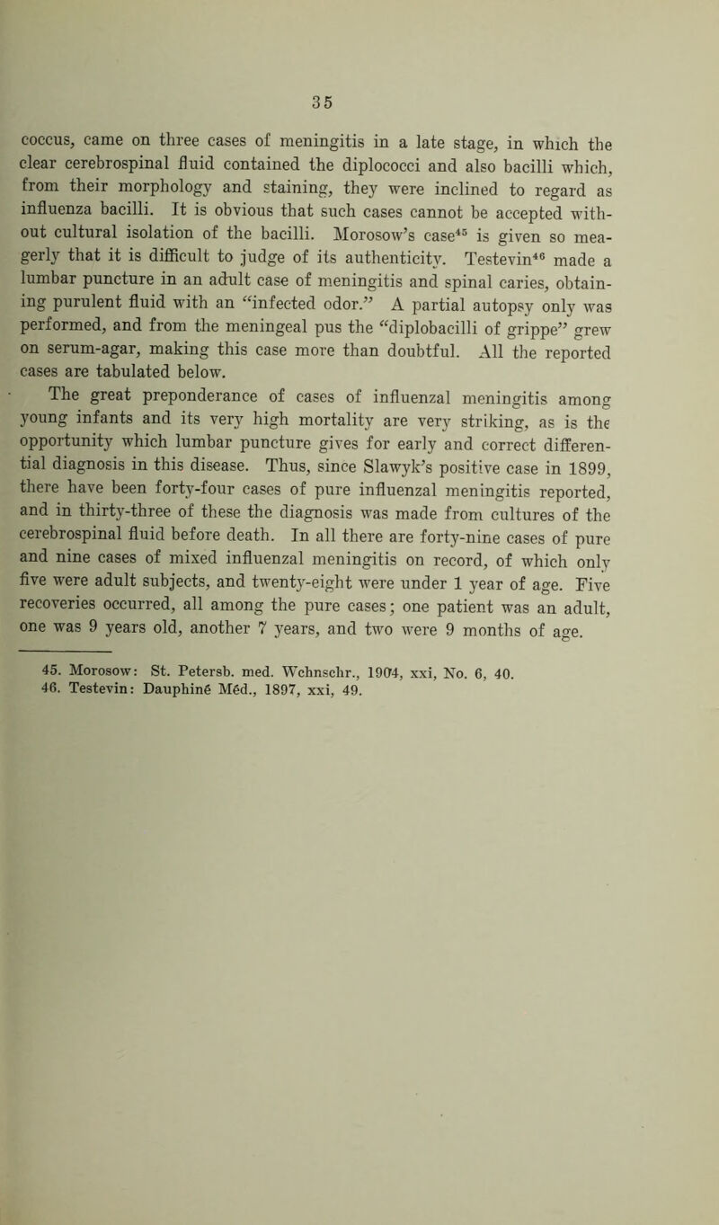 coccus, came on three cases of meningitis in a late stage, in which the clear cerebrospinal fluid contained the diplococci and also bacilli which, from their morphology and staining, they were inclined to regard as influenza bacilli. It is obvious that such cases cannot be accepted with- out cultural isolation of the bacilli. Morosow’s case45 is given so mea- gerly that it is difficult to judge of its authenticity. Testevin46 made a lumbar puncture in an adult case of meningitis and spinal caries, obtain- ing purulent fluid with an “infected odor.” A partial autopsy only was performed, and from the meningeal pus the “diplobacilli of grippe” grew on serum-agar, making this case more than doubtful. All the reported cases are tabulated below. The great preponderance of cases of influenzal meningitis among young infants and its very high mortality are very striking, as is the opportunity which lumbar puncture gives for early and correct differen- tial diagnosis in this disease. Thus, since Slawyk’s positive case in 1899, there have been forty-four cases of pure influenzal meningitis reported, and in thirty-three of these the diagnosis was made from cultures of the cerebrospinal fluid before death. In all there are forty-nine cases of pure and nine cases of mixed influenzal meningitis on record, of which onlv five were adult subjects, and twenty-eight were under 1 year of age. Five recoveries occurred, all among the pure cases; one patient was an adult, one was 9 years old, another 7 years, and two were 9 months of age. 45. Morosow: St. Petersb. med. Wchnsclir., 1904, xxi, No. 6, 40. 46. Testevin: Dauphing Mgd., 1897, xxi, 49.