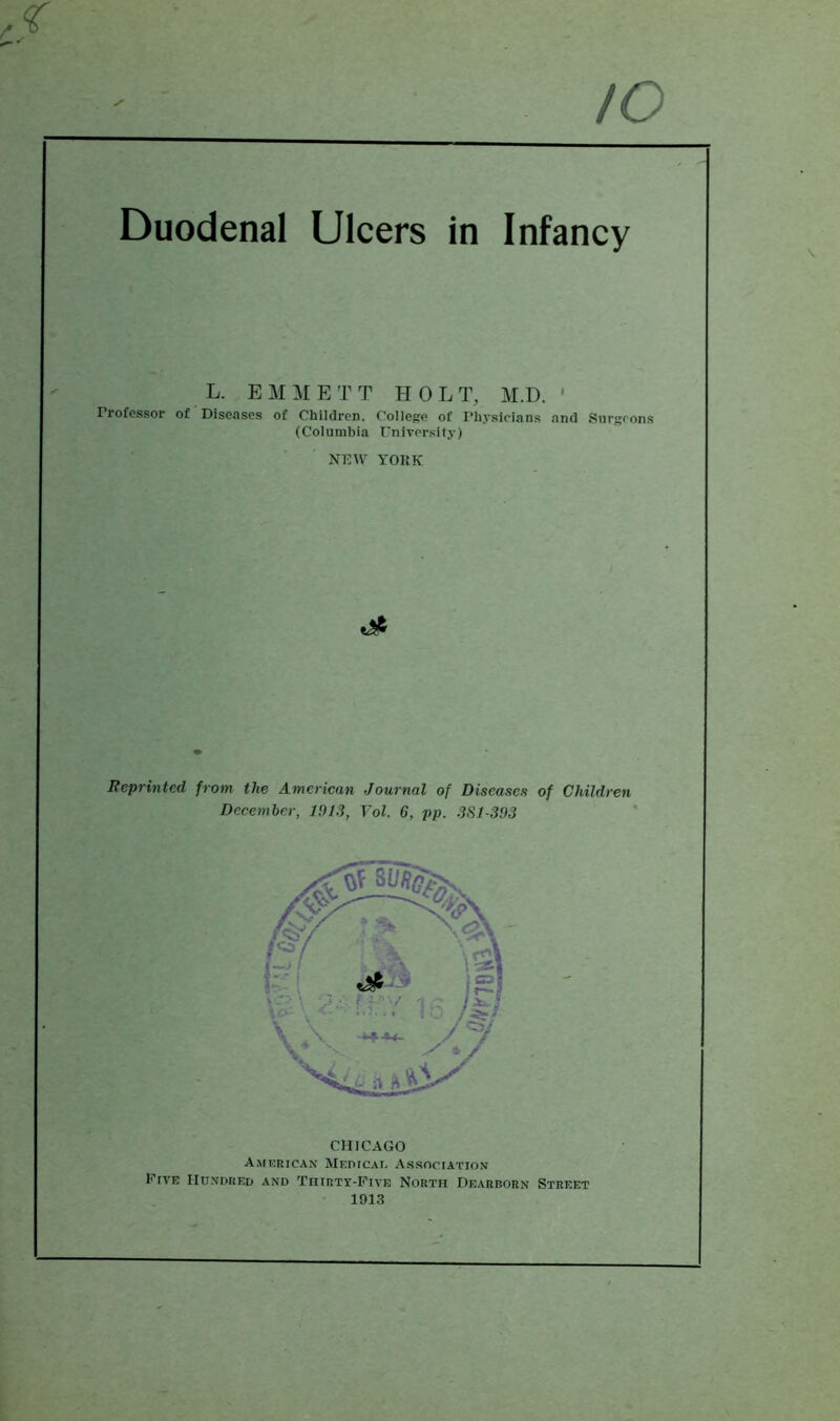 to Duodenal Ulcers in Infancy L. E M M E T T HOLT, M.D. ' Professor of Diseases of Children. College of Physicians and Surgeons (Columbia University) NEW YOKK Reprinted from the American Journal of Diseases of Children December, J913, Vol. 6, pp. 3S/-393 CHICAGO American MEPicAt, Association Five Hundred and Thirty-Five North Dearborn Street 1913