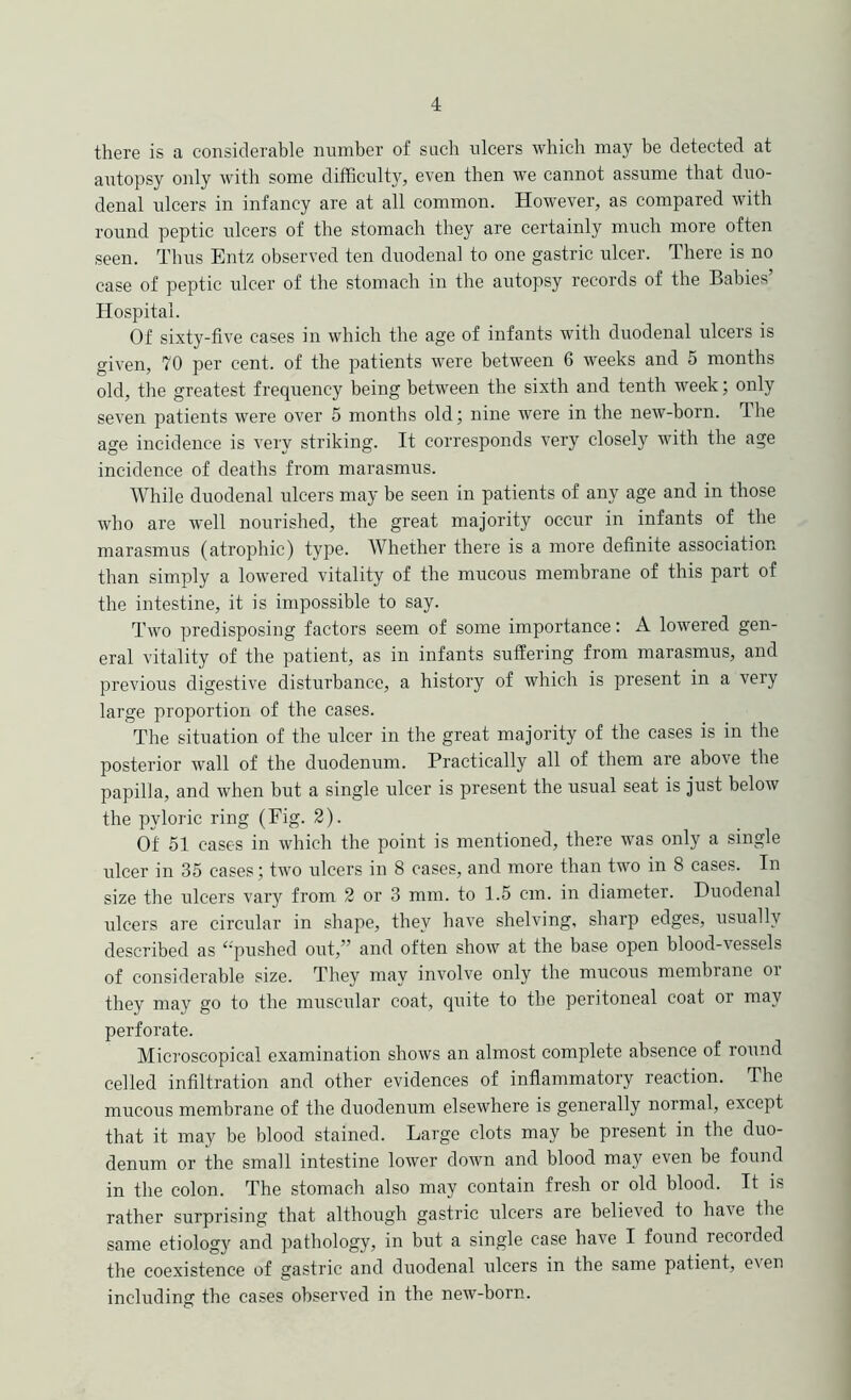 4: there is a considerable number of such ulcers which may be detected at autopsy only with some difficulty, even then we cannot assume that duo- denal ulcers in infancy are at all common. However, as compared with round peptic ulcers of the stomach they are certainly much more often seen. Thus Entz observed ten duodenal to one gastric ulcer. There is no case of peptic ulcer of the stomach in the autopsy records of the Babies’ Hospital. Of sixty-five cases in which the age of infants with duodenal ulcers is given, 70 per cent, of the patients were between 6 weeks and 5 months old, the greatest frequency being between the sixth and tenth week; only seven patients were over 5 months old; nine were in the new-born. The age incidence is very striking. It corresponds very closely with the age incidence of deaths from marasmus. While duodenal ulcers may be seen in patients of any age and in those who are w’ell nourished, the great majority occur in infants of the marasmus (atrophic) type. Whether there is a more definite association than simply a lowered vitality of the mucous membrane of this part of the intestine, it is impossible to say. Two predisposing factors seem of some importance: A lowered gen- eral vitality of the patient, as in infants suffering from marasmus, and previous digestive disturbance, a history of which is present in a very large proportion of the cases. The situation of the ulcer in the great majority of the cases is in the posterior wall of the duodenum. Practically all of them are above the papilla, and when but a single ulcer is present the usual seat is just below the pyloric ring (Fig. 2). Of 51 cases in which the point is mentioned, there was only a single ulcer in 35 cases; two ulcers in 8 cases, and more than two in 8 cases. In size the ulcers vaiy from 2 or 3 mm. to 1.5 cm. in diameter. Duodenal ulcers are circular in shape, they have shelving, sharp edges, usually described as ‘‘pushed out,” and often show at the base open blood-vessels of considerable size. They may involve only the mucous membrane oi they may go to the muscular coat, quite to the peritoneal coat or may perforate. Microscopical examination shows an almost complete absence of round celled infiltration and other evidences of inflammatory reaction. The mucous membrane of the duodenum elsewhere is generally normal, except that it may be blood stained. Large clots may be present in the duo- denum or the small intestine lower down and blood may even be found in the colon. The stomach also may contain fresh or old blood. It is rather surprising that although gastric ulcers are believed to have the same etiologj' and pathology, in but a single case have I found recorded the coexistence of gastric and duodenal ulcers in the same patient, even including the cases observed in the new-born.