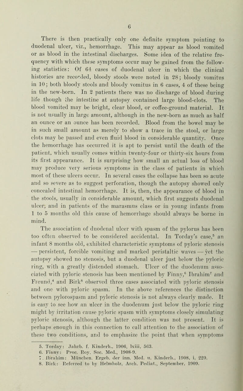 G There is then practically only one definite symptom pointing to duodenal ulcer, viz., hemorrhage. This may appear as blood vomited or as blood in the intestinal discharges. Some idea of the relative fre- quency with which these symptoms occur may be gained from the follow- ing statistics: Of 64 cases of duodenal ulcer in which the clinical histories are recorded, bloody stools were noted in 28; bloody vomitus in 10; both bloody stools and bloody vomitus in 6 cases, 4 of these being in the neu'-born. In 2 patients there was no discharge of blood during life though the intestine at autopsy contained large blood-clots. The blood vomited may be bright, clear blood, or coffee-ground material. It is not usually in large amount, although in the new-born as much as half an ounce or an ounce has been recorded. Blood from the bowel may be in such small amount as merely to show a trace in the stool, or large clots may be passed and even fluid blood in considerable quantity. Once the hemorrhage has occurred it is apt to persist until the death of the patient, which usually comes with.in twenty-four or thirty-six hours from its first appearance. It is surprising how small an actual loss of blood may produce very serious symptoms in the class of patients in which most of these ulcers occur. In several eases the collapse has been so acute and so severe as to suggest perforation, though the autopsy showed only concealed intestinal hemorrhage. It is, then, the appearance of blood in the stools, usually in considerable amount, which first suggests duodenal ulcer; and in patients of the marasmus class or in young infants from 1 to 5 months old this cause of hemorrhage should always be borne in mind. The association of duodenal ulcer with spasm of the pylorus has been too often observed to be considered accidental. In Torday’s case,® an infant 8 months old, exhibited characteristic symptoms of pyloric stenosis — persistent, forcible vomiting and marked peristaltic waves — yet the autopsy showed no stenosis, but a duodenal ulcer just below tbe pyloric ring, with a greatly distended stomach. Ulcer of the duodenum asso- ciated with pyloric stenosis has been mentioned by Finny,® Ibrahim^ and Freund,'* and Birk® observed three cases associated with pyloric stenosis and one with pyloric spasm. In the above references the distinction between pylorospasm and pyloric stenosis is not always clearly made. It is easy to see how an ulcer in the duodenum just below the pyloric ring might by irritation cause pyloric spasm with symptoms closely simulating pyloric stenosis, although the latter condition was not present. It is perhaps enough in this connection to call attention to the association of these two conditions, and to emphasize the point that when symptoms 5. Torclay: Jahrli. f. Kinderli., 190G. Ixiii, 5(i3. G. Fiiinv: Proc. Roy. Soc. Med., 1908-9. 7. ibialiim: Miinclien. Eryeb. der inn. Med. ii. Kinderli., 1908, i, 220.
