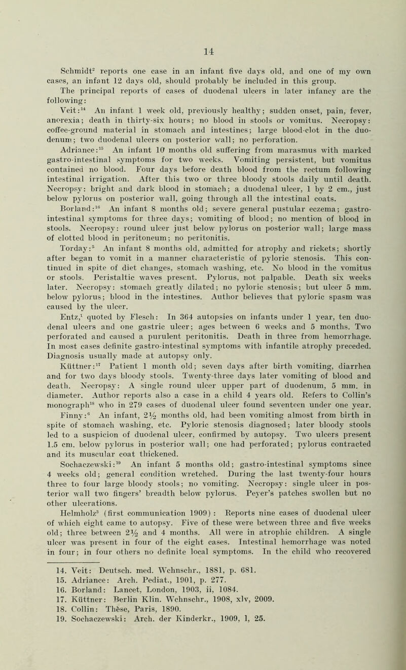 Schmidt' reports one case in an infant five days old, and one of my own cases, an infant 12 days old, should probably be included in this group. The principal reports of eases of duodenal ulcers in later infancy are the following: Veit:’* An infant 1 week old, previously healthy; sudden onset, pain, fever, anorexia; death in thirty-six hours; no blood in stools or vomitus. Necropsy: coffee-ground material in stomach and intestines; large blood-clot in the duo- denum; two duodenal ulcers on posterior vrall; no perforation. Adriance:’® An infant lO months old suffering from marasmus with marked gastro-intestinal symptoms for two weeks. Vomiting persistent, but vomitus contained no blood. Four days before death blood from the rectum following intestinal irrigation. After this two or three bloody stools daily until death. Necropsy: bright and dark blood in stomach; a duodenal ulcer, 1 by 2 cm., just below pylorus on posterior wall, going through all the intestinal coats. Borland:’ An infant 8 months old; severe general pustular eczema; gastro- intestinal symptoms for three days; vomiting of blood; no mention of blood in stools. Necropsy: round ulcer just below pylorus on posterior wall; large mass of clotted blood in peritoneum; no peritonitis. Torday: An infant 8 months old, admitted for atrophy and rickets; shortly after began to vomit in a manner characteristic of pyloric stenosis. This con- tinued in spite of diet changes, stomach washing, etc. No blood in the vomitus or stools. Peristaltic waves present. Pylorus, not palpable. Death six weeks later. Necropsy: stomach greatly dilated; no j)yloric stenosis; but ulcer 5 mm. below pylorus; blood in the intestines. Author believes that pyloric spasm was caused by the ulcer. Entz,’ quoted by Flesch: In 364 autopsies on infants under 1 j’ear, ten duo- denal ulcers and one gastric ulcer; ages between C weeks and 5 months. Two perforated and caused a purulent peritonitis. Death in three from hemorrhage. In most cases definite gastro-intestinal symptoms with infantile atrophy preceded. Diagnosis usually made at autopsy only. Kiittner:” Patient I month old; seven days after birth vomiting, diarrhea and for two days bloody stools. Twenty-three days later vomiting of blood and death. Necropsy: A single round ulcer upper part of duodenum, 5 mm. in diameter. Author reports also a case in a child 4 years old. Refers to Collin’s monograph’® who in 279 cases of duodenal ulcer found seventeen under one year. Finny: An infant, 2Yj months old, had been vomiting almost from birth in spite of stomach washing, etc. Pyloric stenosis diagnosed; later bloody stools led to a suspicion of duodenal ulcer, confirmed by autopsy. Two ulcers present 1.5 cm. below pylorus in posterior wall; one had perforated; pylorus contracted and its muscular coat thickened. Sochaczewski:’ An infant 5 months old; gastro-intestinal symptoms since 4 weeks old; general condition wretched. During the last twenty-four hours three to four large bloody stools; no vomiting. Necropsy: single ulcer in pos- terior wall two fingers’ breadth below pylorus. Peyer’s patches swollen but no other ulcerations. Helmholz (first communication 1909) : Reports nine cases of duodenal ulcer of which eight came to autopsy. Five of these were between three and five weeks old; three between 214 and 4 months. All were in atrophic children. A single ulcer was present in four of the eight cases. Intestinal hemorrhage was noted in four; in four others no definite local symptoms. In the child who recovered 14. Veit: Deutsch. med. Wchnschr., 1881, p. 681. 15. Adriance; Arch. Pediat., 1901, p. 277. 16. Borland: Lancet, London, 1903, ii, 1084. 17. Kiittner: Berlin Klin. Wchnschr., 1908, xlv, 2009. 18. Collin: Thfese, Paris, 1890. 19. Sochaczewski: Arch, der Kinderkr., 1909, 1, 25.