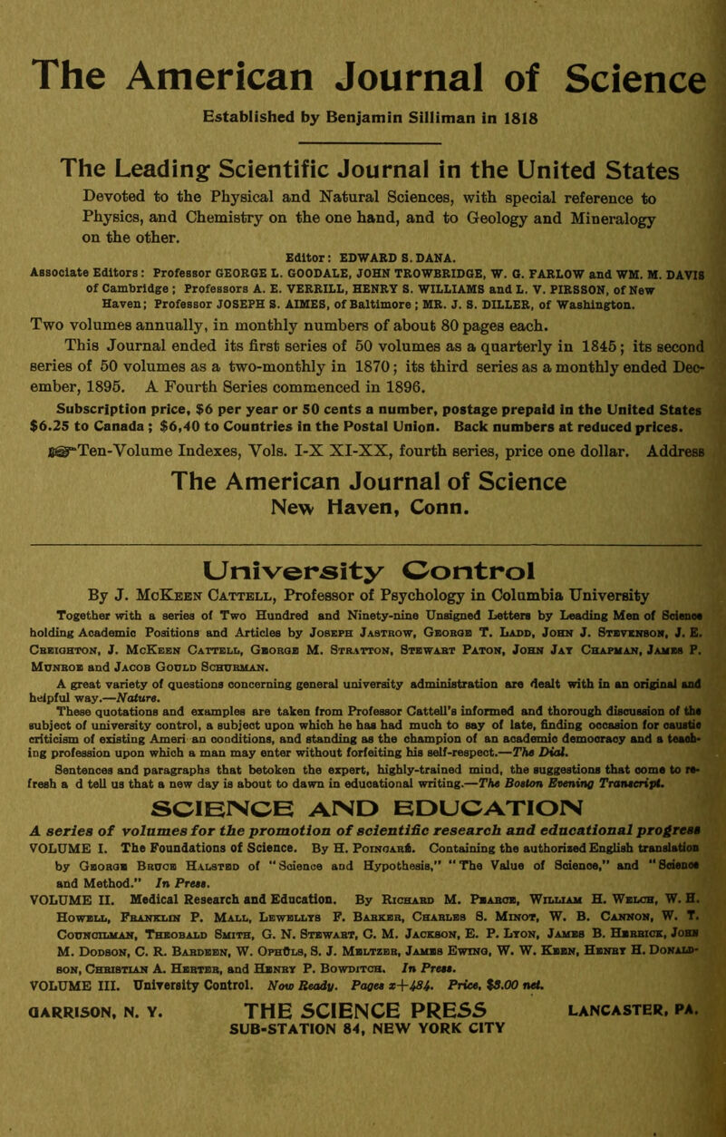 The American Journal of Science Established by Benjamin Silliman in 1818 The Leading Scientific Journal in the United States Devoted to the Physical and Natural Sciences, with special reference to Physics, and Chemistry on the one hand, and to Geology and Mineralogy on the other. Editor: EDWARD S. DANA. Associate Editors: Professor GEORGE L. GOODALE, JOHN TROWBRIDGE, W. G. FARLOW and WM. M. DAVIS of Cambridge ; Professors A. E. VERRILL, HENRY S. WILLIAMS and L. V. PIRSSON, of New Haven; Professor JOSEPH S. AIMES, of Baltimore; MR. J. S. DILLER, of Washington. Two volumes annually, in monthly numbers of about 80 pages each. This Journal ended its first series of 50 volumes as a quarterly in 1845; its second series of 50 volumes as a two-monthly in 1870; its third series as a monthly ended Dec- ember, 1895. A Fourth Series commenced in 1896. Subscription price, $6 per year or 50 cents a number, postage prepaid in the United States $6.25 to Canada ; $6,40 to Countries in the Postal Union. Back numbers at reduced prices. Ten-Volume Indexes, Vols. I-X XI-XX, fourth series, price one dollar. Address The American Journal of Science New Haven, Conn. University Control By J. McKeen Cattell, Professor of Psychology in Columbia University Together with a series of Two Hundred and Ninety-nine Unsigned Letters by Leading Men of Science holding Academic Positions and Articles by Joseph Jastrow, Gboboe T. Ladd, John J. Stevenson, J. E. Creighton, J. McKeen Cattell, George M. Stratton, Stewabt Paton, John Jay Chapman, James P. Munbob and Jacob Godld Scotsman. A great variety of Questions concerning general university administration are dealt with in an original and helpful way.—Nature. These quotations and examples are taken from Professor Cattell’s informed and thorough discussion of the subject of university control, a subject upon which he has had much to say of late, finding occasion for caustic criticism of existing Ameri an conditions, and standing as the champion of an academio democracy and a teach- ing profession upon which a man may enter without forfeiting his self-respect.—The Dial. Sentences and paragraphs that betoken the expert, highly-trained mind, the suggestions that come to re- fresh a d tell us that a new day is about to dawn in educational writing.—The Boston Evening Transcript. SCIENCE AIND EDUCATION A series of volumes for the promotion of scienti&c research and educational progress VOLUME I. The Foundations of Science. By H. Poinoar6. Containing the authorised English translation by George Broob Halstbd of “ Science and Hypothesis,” “ The Value of Scienoe,” and “ Scienoe and Method.” In Press. VOLUME II. Medical Research and Education. By Richard M. Pbabcb, William H. Welch, W. H. Howell, Franklin P. Mall, Lbwbllys F. Barker, Charles S. Minot, W. B. Cannon, W. T. Councilman, Theobald Smith, G. N. Stewart, C. M. Jackson, E. P. Lyon, Jambs B. Herrick, Johh M. Dodson, C. R. Bardeen, W. OphOls, S. J. Mbltzer, Jambs Ewing, W. W. Keen, Henry H. Donald- son, Christian A. Hebtbb, and Henry P. Bowditch. In Press. VOLUME III. University Control. Now Ready. Pages x+434. Price. %S.OO net. garrison, n. y. THE SCIENCE PRESS Lancaster, pa. SUB-STATION 84, NEW YORK CITY