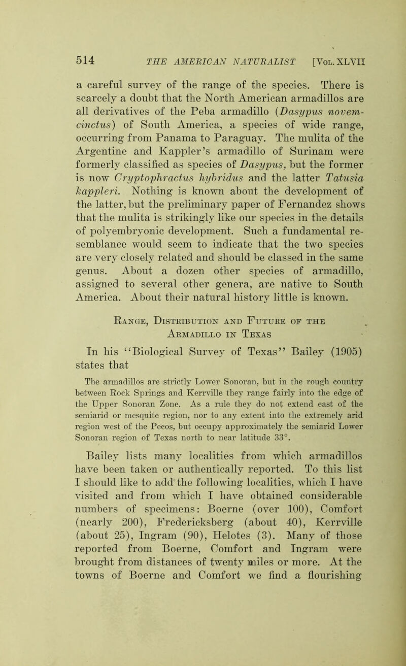 a careful survey of the range of the species. There is scarcely a doubt that the North American armadillos are all derivatives of the Peba armadillo (Dasypus novem- cinctus) of South America, a species of wide range, occurring from Panama to Paraguay. The rnulita of the Argentine and Kappler’s armadillo of Surinam were formerly classified as species of Dasypus, hut the former is now Cryptophractus hybridus and the latter Tatusia kappleri. Nothing is known about the development of the latter, but the preliminary paper of Fernandez shows that the rnulita is strikingly like our species in the details of polyembryonic development. Such a fundamental re- semblance would seem to indicate that the two species are very closely related and should he classed in the same genus. About a dozen other species of armadillo, assigned to several other genera, are native to South America. About their natural history little is known. Range, Distkibution and Future of the Armadillo in Texas In his “Biological Survey of Texas” Bailey (1905) states that The armadillos are strictly Lower Sonoran, but in the rough country between Rock Springs and Kerrville they range fairly into the edge of the Upper Sonoran Zone. As a rule they do not extend east of the semiarid or mesquite region, nor to any extent into the extremely arid region west of the Pecos, but occupy approximately the semiarid Lower Sonoran region of Texas north to near latitude 33°. Bailey lists many localities from which armadillos have been taken or authentically reported. To this list I should like to add the following localities, which I have visited and from which I have obtained considerable numbers of specimens: Boerne (over 100), Comfort (nearly 200), Fredericksberg (about 40), Kerrville (about 25), Ingram (90), Helotes (3). Many of those reported from Boerne, Comfort and Ingram were brought from distances of twenty miles or more. At the towns of Boerne and Comfort we find a flourishing