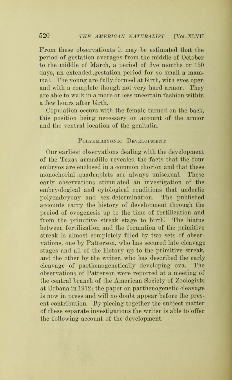 From these observationts it may be estimated that the period of gestation averages from the middle of October to the middle of March, a period of five months or 150 days, an extended .gestation period for so small a mam- mal. The yonng are fully formed at birth, with eyes open and with a complete though not very hard armor. They are able to walk in a more or less uncertain fashion within a few hours after birth. Copulation occurs with the female turned on the back, this position being necessary on account of the armor and the ventral location of the genitalia. POLYEMBRYONIC DEVELOPMENT Our earliest observations dealing with the development of the Texas armadillo revealed the facts that the four embryos are enclosed in a common chorion and that these monochorial quadruplets are always unisexual. These early observations stimulated an investigation of the embryological and cytological conditions that underlie polyembryony and sex-determination. The published accounts carry the history of development through the period of ovogenesis up to the time of fertilization and from the primitive streak stage to birth. The hiatus between fertilization and the formation of the primitive streak is almost completely filled hv two sets of obser- vations, one by Patterson, who has secured late cleavage stages and all of the history up to the primitive streak, and the other by the writer, who has described the early cleavage of parthenogenetically developing ova. The observations of Patterson were reported at a meeting of the central branch of the American Society of Zoologists at Urbana in 1912; the paper on parthenogenetic cleavage is now in press and will no doubt appear before the pres- ent contribution. By piecing together the subject matter of these separate investigations the writer is able to offer the following account of the development.