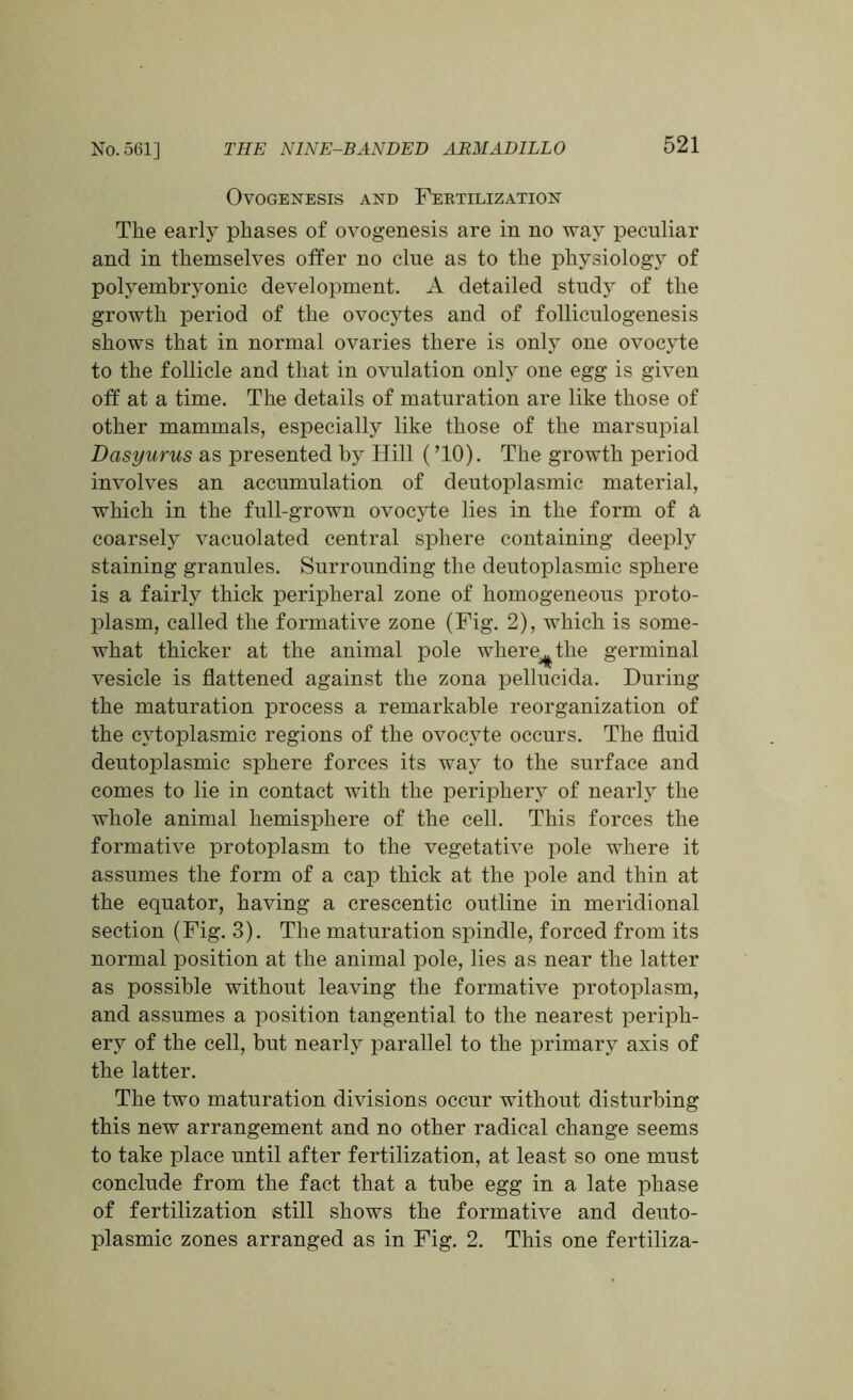 Ovogenesis and Fertilization The early phases of ovogenesis are in no way peculiar and in themselves offer no clue as to the physiology of polyembryonic development. A detailed study of the growth period of the ovocytes and of folliculogenesis shows that in normal ovaries there is only one ovocyte to the follicle and that in ovulation only one egg is given off at a time. The details of maturation are like those of other mammals, especially like those of the marsupial Dasyurus as presented by Hill (’10). The growth period involves an accumulation of deutoplasmic material, which in the full-grown ovocyte lies in the form of a coarsely vacuolated central sphere containing deeply staining granules. Surrounding the deutoplasmic sphere is a fairly thick peripheral zone of homogeneous proto- plasm, called the formative zone (Fig. 2), which is some- what thicker at the animal pole where^the germinal vesicle is flattened against the zona pellucida. During the maturation process a remarkable reorganization of the cytoplasmic regions of the ovocyte occurs. The fluid deutoplasmic sphere forces its way to the surface and comes to lie in contact with the periphery of nearly the whole animal hemisphere of the cell. This forces the formative protoplasm to the vegetative pole where it assumes the form of a cap thick at the pole and thin at the equator, having a crescentic outline in meridional section (Fig. 3). The maturation spindle, forced from its normal position at the animal pole, lies as near the latter as possible without leaving the formative protoplasm, and assumes a position tangential to the nearest periph- ery of the cell, but nearly parallel to the primary axis of the latter. The two maturation divisions occur without disturbing this new arrangement and no other radical change seems to take place until after fertilization, at least so one must conclude from the fact that a tube egg in a late phase of fertilization still shows the formative and deuto- plasmic zones arranged as in Fig. 2. This one fertiliza-