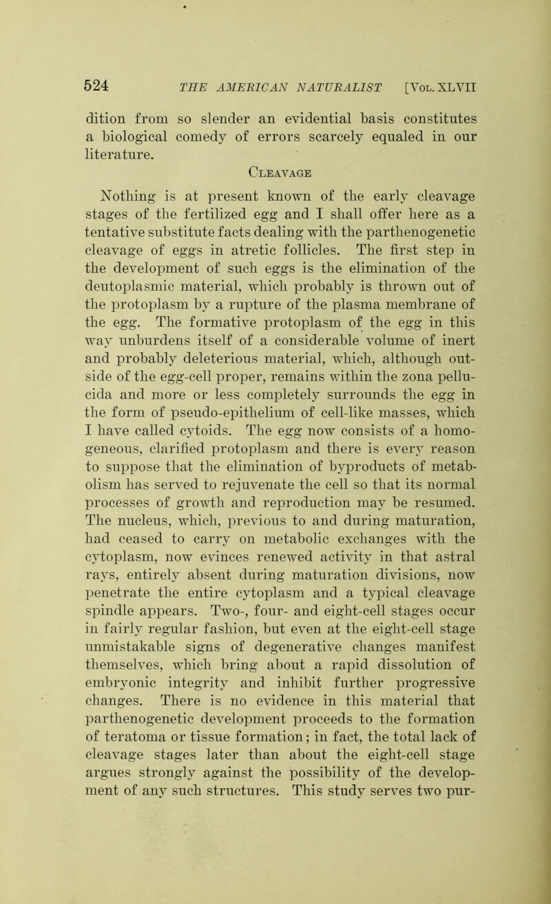 dition from so slender an evidential basis constitutes a biological comedy of errors scarcely equaled in our literature. Cleavage Nothing is at present known of the early cleavage stages of the fertilized egg and I shall offer here as a tentative substitute facts dealing with the parthenogenetic cleavage of eggs in atretic follicles. The first step in the development of such eggs is the elimination of the deutoplasmic material, which probably is thrown out of the protoplasm by a rupture of the plasma membrane of the egg. The formative protoplasm of the egg in this way unburdens itself of a considerable volume of inert and probably deleterious material, which, although out- side of the egg-cell proper, remains within the zona pellu- cida and more or less completely surrounds the egg in the form of pseudo-epithelium of cell-like masses, which I have called cytoids. The egg now consists of a homo- geneous, clarified protoplasm and there is every reason to suppose that the elimination of byproducts of metab- olism has served to rejuvenate the cell so that its normal processes of growth and reproduction may be resumed. The nucleus, which, previous to and during maturation, had ceased to carry on metabolic exchanges with the cytoplasm, now evinces renewed activity in that astral rays, entirely absent during maturation divisions, now penetrate the entire cytoplasm and a typical cleavage spindle appears. Two-, four- and eight-cell stages occur in fairly regular fashion, but even at the eight-cell stage unmistakable signs of degenerative changes manifest themselves, which bring about a rapid dissolution of embryonic integrity and inhibit further progressive changes. There is no evidence in this material that parthenogenetic development proceeds to the formation of teratoma or tissue formation; in fact, the total lack of cleavage stages later than about the eight-cell stage argues strongly against the possibility of the develop- ment of any such structures. This study serves two pur-