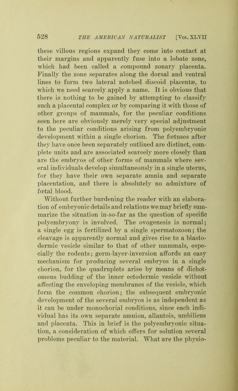 these villous regions expand they come into contact at their margins and apparently fuse into a lobate zone, which had been called a compound zonary placenta. Finally the zone separates along the dorsal and ventral lines to form two lateral notched discoid placentae, to which we need scarcely apply a name. It is obvious that there is nothing to be gained by attempting to classify sncli a placental complex or by comparing it with those of other groups of mammals, for the peculiar conditions seen here are obviously merely very special adjustment to the peculiar conditions arising from polyembryonic development within a single chorion. The foetuses after they have once been separately outlined are distinct, com- plete units and are associated scarcely more closely than are the embryos of other forms of mammals where sev- eral individuals develop simultaneously in a single uterus, for they have their own separate amnia and separate placentation, and there is absolutely no admixture of foetal blood. Without further burdening the reader with an elabora- tion of embryonic details and relations we may briefly sum- marize the situation in-so-far as the question of specific polyembrvony is involved. The ovogenesis is normal; a single egg is fertilized by a single spermatozoon; the cleavage is apparently normal and gives rise to a blasto- dermic vesicle similar to that of other mammals, espe- cially the rodents; germ-layer-inversion affords an easy mechanism for producing several embryos in a single chorion, for the quadruplets arise by means of dichot- omous budding of the inner ectodermic vesicle without affecting the enveloping membranes of the vesicle, which form the common chorion; the subsequent embryonic development of the several embryos is as independent as it can be under monochorial conditions, since each indi- vidual has its own separate amnion, allantois, umbilicus and placenta. This in brief is the polyembryonic situa- tion, a consideration of which offers for solution several problems peculiar to the material. What are the physio-