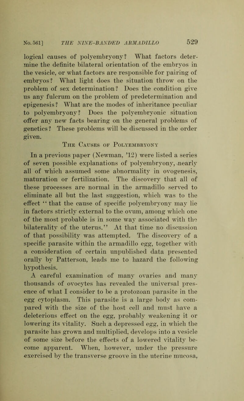 logical causes of polyembryony? What factors deter- mine the definite bilateral orientation of the embryos in the vesicle, or what factors are responsible for pairing of embryos? What light does the situation throw on the problem of sex determination? Does the condition give us any fulcrum on the problem of predetermination and epigenesis? What are the modes of inheritance peculiar to polyembryony? Does the polyembryonic situation offer any new facts bearing on the general problems of genetics? These problems will be discussed in the order given. The Causes of Polyembryony In a previous paper (Newman, ’12) were listed a series of seven possible explanations of polyembryony, nearly all of which assumed some abnormality in ovogenesis, maturation or fertilization. The discovery that all of these processes are normal in the armadillo served to eliminate all but the last suggestion, which was to the effect ‘ ‘ that the cause of specific polyembryony may lie in factors strictly external to the ovum, among which one of the most probable is in some waj associated with the bilaterality of the uterus.” At that time no discussion of that possibility was attempted. The discovery of a specific parasite within the armadillo egg, together with a consideration of certain unpublished data presented orally by Patterson, leads me to hazard the following hypothesis. A careful examination of many ovaries and many thousands of ovocytes has revealed the universal pres- ence of what I consider to be a protozoan parasite in the egg cytoplasm. This parasite is a large body as com- pared with the size of the host cell and must have a deleterious effect on the egg, probably weakening it or lowering its vitality. Such a depressed egg, in which the parasite has grown and multiplied, develops into a vesicle of some size before the effects of a lowered vitality be- come apparent. When, however, under the pressure exercised by the transverse groove in the uterine mucosa,