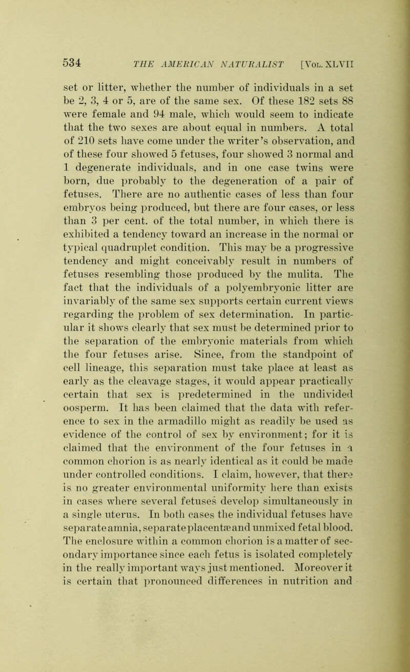 set or litter, whether the number of individuals in a set be 2, 3, 4 or 5, are of the same sex. Of these 182 sets 88 were female and 94 male, which would seem to indicate that the two sexes are about equal in numbers. A total of 210 sets have come under the writer’s observation, and of these four showed 5 fetuses, four showed 3 normal and 1 degenerate individuals, and in one case twins were born, due probably to the degeneration of a pair of fetuses. There are no authentic cases of less than four embryos being produced, but there are four cases, or less than 3 per cent, of the total number, in which there is exhibited a tendency toward an increase in the normal or typical quadruplet condition. This may be a progressive tendency and might conceivably result in numbers of fetuses resembling those produced by the mulita. The fact that the individuals of a polyembryonic litter are invariably of the same sex supports certain current views regarding the problem of sex determination. In partic- ular it shows clearly that sex must be determined prior to the separation of the embryonic materials from which the four fetuses arise. Since, from the standpoint of cell lineage, this separation must take place at least as early as the cleavage stages, it would appear practically certain that sex is predetermined in the undivided oosperm. It has been claimed that the data with refer- ence to sex in the armadillo might as readily be used as evidence of the control of sex by environment; for it is claimed that the environment of the four fetuses in a common chorion is as nearly identical as it could be made under controlled conditions. I claim, however, that there is no greater environmental uniformity here than exists in cases where several fetuses develop simultaneously in a single uterus. In both cases the individual fetuses have separate amnia, separateplacentneand unmixed fetal blood. The enclosure within a common chorion is a matter of sec- ondary importance since each fetus is isolated completely in the really important ways just mentioned. Moreover it is certain that pronounced differences in nutrition and