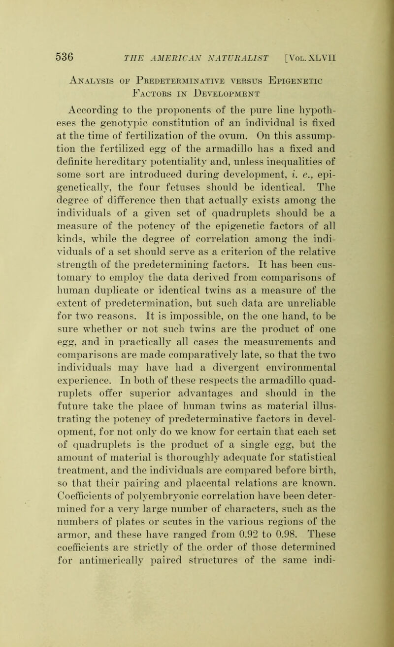 Analysis of Predeterminative versus Epigenetic Factors in Development According to the proponents of the pure line hypoth- eses the genotypic constitution of an individual is fixed at the time of fertilization of the ovum. On this assump- tion the fertilized egg of the armadillo has a fixed and definite hereditary potentiality and, unless inequalities of some sort are introduced during development, i. e., epi- genetieally, the four fetuses should be identical. The degree of difference then that actually exists among the individuals of a given set of quadruplets should be a measure of the potency of the epigenetic factors of all kinds, while the degree of correlation among the indi- viduals of a set should serve as a criterion of the relative strength of the predetermining factors. It has been cus- tomary to employ the data derived from comparisons of human duplicate or identical twins as a measure of the extent of predetermination, but such data are unreliable for two reasons. It is impossible, on the one hand, to be sure whether or not such twins are the product of one egg, and in practically all cases the measurements and comparisons are made comparatively late, so that the two individuals may have had a divergent environmental experience. In both of these respects the armadillo quad- ruplets offer superior advantages and should in the future take the place of human twins as material illus- trating the potency of predeterminative factors in devel- opment, for not only do we know for certain that each set of quadruplets is the product of a single egg, but the amount of material is thoroughly adequate for statistical treatment, and the individuals are compared before birth, so that their pairing and placental relations are known. Coefficients of polyembrvonic correlation have been deter- mined for a very large number of characters, such as the numbers of plates or scutes in the various regions of the armor, and these have ranged from 0.92 to 0.98. These coefficients are strictly of the order of those determined for antimerieally paired structures of the same indi-