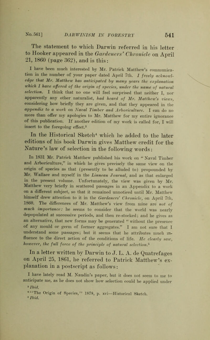 The statement to which Darwin referred in his letter to Hooker appeared in the Gardeners’ Chronicle on April 21, I860 (page 362), and is this: I have been much interested by Mr. Patrick Matthew’s communica- tion in the number of your paper dated April 7th. I freely acknowl- edge that Mr. Matthew has anticipated by many years the explanation which I have offered of the origin of species, tinder the name of natural selection. I think that no one will feel surprised that neither I, nor apparently any other naturalist, had heard of Mr. Matthew’s views, considering how briefly they are given, and that they appeared in the appendix to a work on Naval Timber and Arboriculture. I can do no more than offer my apologies to Mr. Matthew for my entire ignorance of this publication. If another edition of my work is called for, I will insert to the foregoing effect.3 In the Historical Sketch4 which he added to the later editions of his book Darwin gives Matthew credit for the Nature’s law of selection in the following words: In 1831 Mr. Patrick Matthew published his work on “ Naval Timber and Arboriculture,” in which he gives precisely the same view on the origin of species as that (presently to be alluded to) propounded by Mr. W allace and myself in the Linnean Journal, and as that enlarged in the present volume. Unfortunately, the view was given by Mr. Matthew very briefly in scattered passages in an Appendix to a work on a different subject, so that it remained unnoticed until Mr. Matthew himself drew attention to it in the Gardeners’ Chronicle, on April 7th, 1860. The differences of Mr. Matthew’s view from mine are not of much importance: he seems to consider that the world was nearly depopulated at successive periods, and then re-stocked; and he gives as an alternative, that new forms may be generated “ without the presence of any mould or germ of former aggregates.” I am not sure that I understand some passages; but it seems that he attributes much in- fluence to the direct action of the conditions of life. He clearly saw, however, the full force of the principle of natural selection.5 In a letter written by Darwin to J. L. A. de Quatrefages on April 25, 1861, he referred to Patrick Matthew’s ex- planation in a postscript as follows: I have lately read M. Naudin’s paper, but it does not seem to me to anticipate me, as he does not show how selection could be applied under 3 Ibid. * ‘ ‘ The Origin of Species,” 1878, p. xvi—Historical Sketch. 6 Ibid.