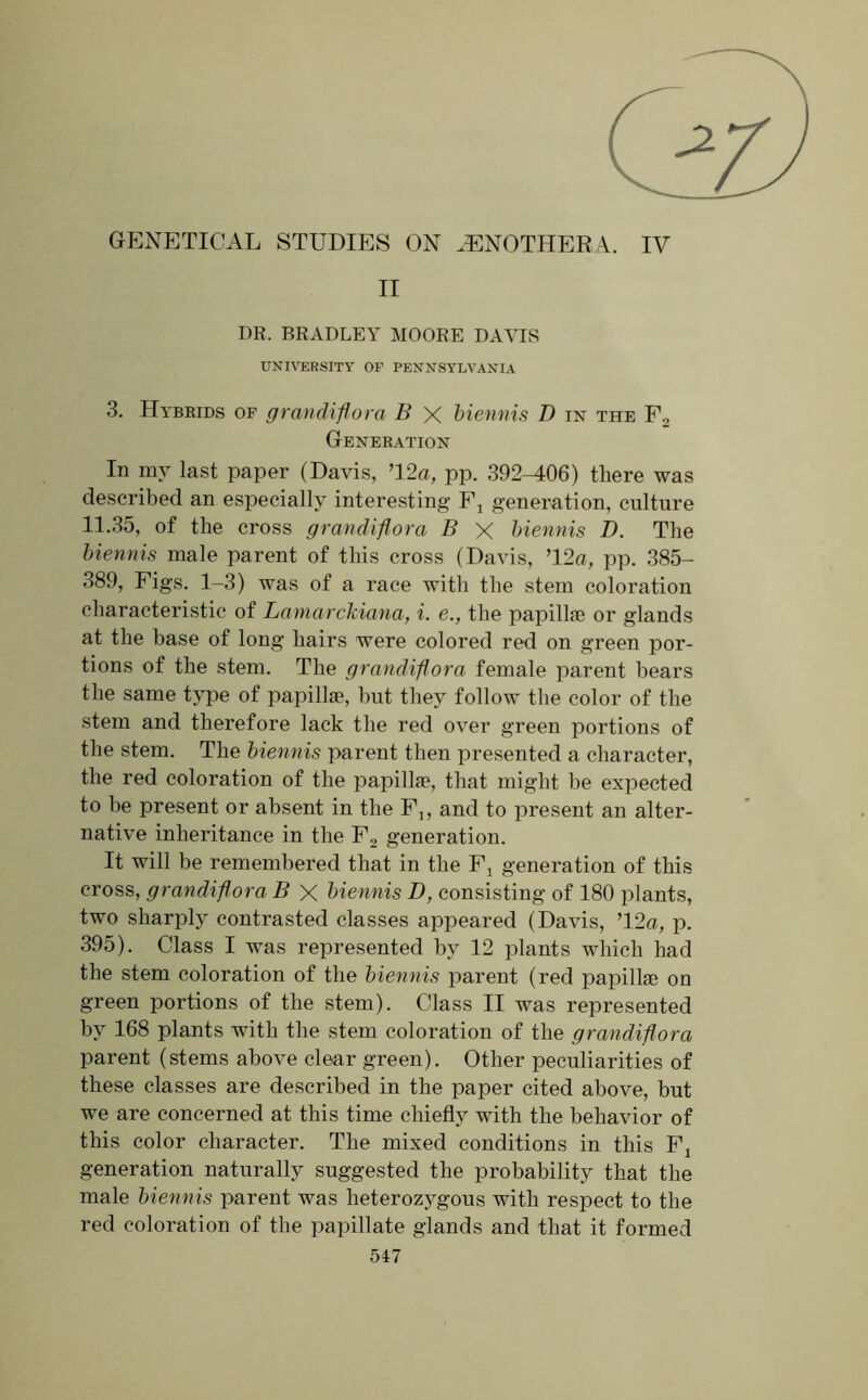 GENETICAL STUDIES ON OENOTHERA. IV II DR. BRADLEY MOORE DAVIS UNIVERSITY OF PENNSYLVANIA 3. Hybrids of grandiflora B X biennis D in the F2 Generation In my last paper (Davis, ’12a, pp. 392-406) there was described an especially interesting Fj generation, culture 11.35, of the cross grandiflora B X biennis D. The biennis male parent of this cross (Davis, ’12a, pp. 385- 389, Figs. 1-3) was of a race with the stem coloration characteristic of Lamarckiana, i. e., the papilhe or glands at the base of long hairs were colored red on green por- tions of the stem. The grandiflora female parent bears the same type of papillae, but they follow the color of the stem and therefore lack the red over green portions of the stem. The biennis parent then presented a character, the red coloration of the papillae, that might be expected to be present or absent in the Fj, and to present an alter- native inheritance in the F2 generation. It will be remembered that in the Fj generation of this cross, grandiflora B X biennis D, consisting of 180 plants, two sharply contrasted classes appeared (Davis, ’12a, p. 395). Class I was represented by 12 plants which had the stem coloration of the biennis parent (red papillae on green portions of the stem). Class II was represented by 168 plants with the stem coloration of the grandiflora parent (stems above clear green). Other peculiarities of these classes are described in the paper cited above, but we are concerned at this time chiefly with the behavior of this color character. The mixed conditions in this Fj generation naturally suggested the probability that the male biennis parent was heterozygous with respect to the red coloration of the papillate glands and that it formed