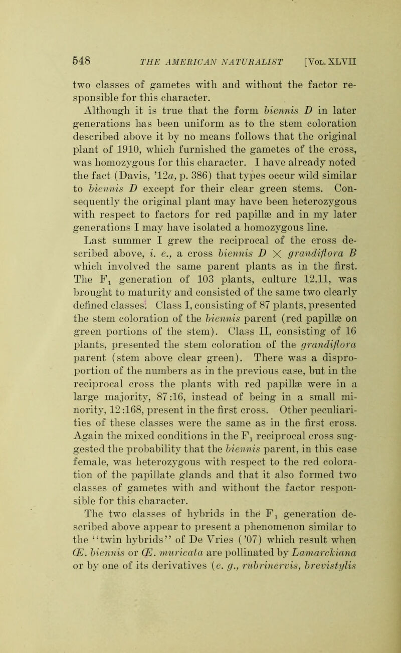 two classes of gametes with and without the factor re- sponsible for this character. Although it is true that the form biennis D in later generations has been uniform as to the stem coloration described above it by no means follows that the original plant of 1910, which furnished the gametes of the cross, was homozygous for this character. I have already noted the fact (Davis, ’12a, p. 386) that types occur wild similar to biennis D except for their clear green stems. Con- sequently the original plant may have been heterozygous with respect to factors for red papillae and in my later generations I may have isolated a homozygous line. Last summer I grew the reciprocal of the cross de- scribed above, i. e., a cross biennis D X grandiflora B which involved the same parent plants as in the first. The Fx generation of 103 plants, culture 12.11, was brought to maturity and consisted of the same two clearly defined classes. Class I, consisting of 87 plants, presented the stem coloration of the biennis parent (red papillae on green portions of the stem). Class II, consisting of 16 plants, presented the stem coloration of the grandiflora parent (stem above clear green). There was a dispro- portion of the numbers as in the previous case, but in the reciprocal cross the plants with red papillae were in a large majority, 87:16, instead of being in a small mi- nority, 12:168, present in the first cross. Other peculiari- ties of these classes were the same as in the first cross. Again the mixed conditions in the Fj reciprocal cross sug- gested the probability that the biennis parent, in this case female, was heterozygous with respect to the red colora- tion of the papillate glands and that it also formed two classes of gametes with and without the factor respon- sible for this character. The two classes of hybrids in the Fj generation de- scribed above appear to present a phenomenon similar to the “twin hybrids” of De Vries (’07) which result when (E. biennis or (E. muricata are pollinated by Laniarckiana or by one of its derivatives (e. g., rubrinervis, brevistylis