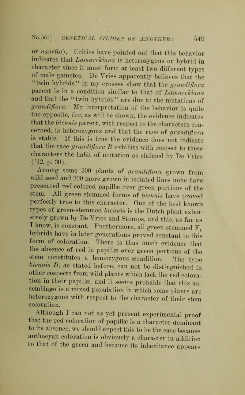 or nanella). C ritics have pointed out that this behavior indicates that Lamarckiana is heterozygous or hybrid in character since it must form at least two different types of male gametes. De Vries apparently believes that the twin hybrids” in my crosses show that the grandiflora parent is in a condition similar to that of Lamarckiana and that the ‘‘twin hybrids” are due to the mutations of grandiflora. My interpretation of the behavior is quite the opposite, for, as will be shown, the evidence indicates that the biennis parent, with respect to the characters con- cerned, is heterozygous and that the race of grandiflora is stable. If this is true the evidence does not indicate that the race grandiflora B exhibits with respect to these characters the habit of mutation as claimed by De Vries (’12, p. 30). Among some 300 plants of grandiflora grown from wild seed and 200 more grown in isolated lines none have presented red-colored papillae over green portions of the stem. All green-stemmed forms of biennis have proved perfectly true to this character. One of the best known types of green-stemmed biennis is the Dutch plant exten- sively grown by De Vries and Stomps, and this, as far as I know, is constant. Furthermore, all green-stemmed F: hybrids have in later generations proved constant to this form of coloration. There is thus much evidence that the absence of red in papillae over green portions of the stem constitutes a homozygous Condition. The type biennis D, as stated before, can not be distinguished in other respects from wild plants which lack the red colora- tion in their papillae, and it seems probable that this as- semblage is a mixed population in which some plants are heterozygous with respect to the character of their stem coloration. Although I can not as yet present experimental proof that the red coloration of papillae is a character dominant to its absence, we should expect this to be the case because anthocyan coloration is obviously a character in addition to that of the green and because its inheritance appears