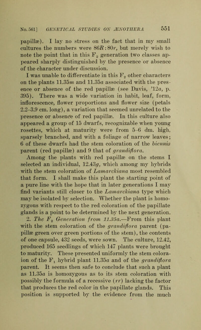 papillae). I lay no stress on the fact that in my small cultures the numbers were 86R: 80r, but merely wish to note the point that in this F2 generation two classes ap- peared sharply distinguished by the presence or absence of the character under discussion. I was unable to differentiate in this F2 other characters on the plants 11.35m and 11.35a associated with the pres- ence or absence of the red papilke (see Davis, ’12a, p. 395). There was a wide variation in habit, leaf, form, inflorescence, flower proportions and flower size (petals 2.2-3.9 cm. long), a variation that seemed unrelated to the presence or absence of red papillae. In this culture also appeared a group of 15 dwarfs, recognizable when young rosettes, which at maturity were from 5-6 dm. high, sparsely branched, and with a foliage of narrow leaves; 6 of these dwarfs had the stem coloration of the biennis parent (red papillae) and 9 that of grandiflora. Among the plants with red papillae on the stems I selected an individual, 12.43#, which among my hybrids with the stem coloration of Lamarckiana most resembled that form. I shall make this plant the starting point of a pure line with the hope that in later generations I may find variants still closer to the Lamarckiana type which may be isolated by selection. Whether the plant is homo- zygous with respect to the red coloration of the papillate glands is a point to be determined by the next generation. 2. The F2 Generation from 11.35a.—From this plant with the stem coloration of the grandiflora parent (pa- pillae green over green portions of the stem), the contents of one capsule, 432 seeds, were sown. The culture, 12.42, produced 165 seedlings of which 147 plants were brought to maturity. These presented uniformly the stem colora- ion of the Fx hybrid plant 11.35a and of the grandiflora parent. It seems then safe to conclude that such a plant as 11.35a is homozygous as to its stem coloration with possibly the formula of a recessive (rr) lacking the factor that produces the red color in the papillate glands. This position is supported by the evidence from the much