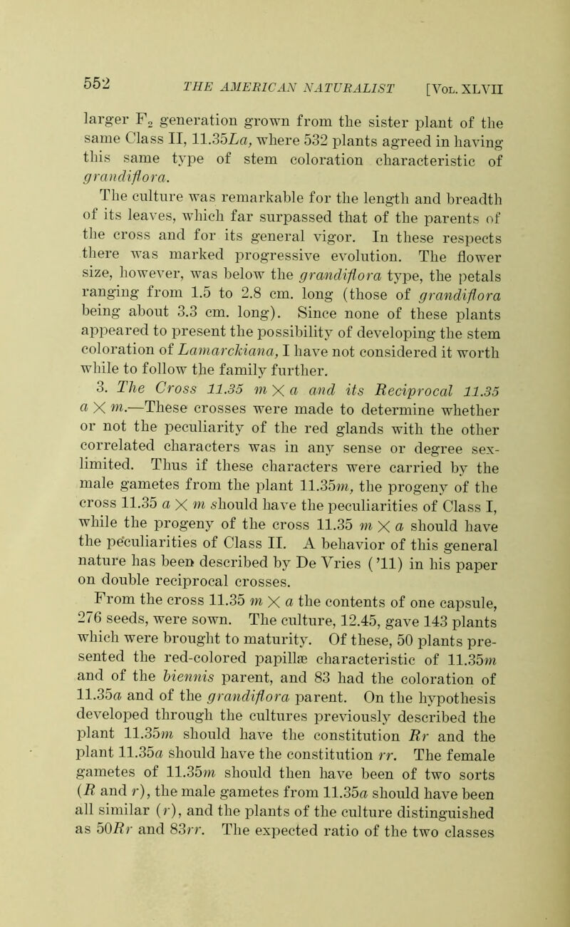 larger F2 generation grown from the sister plant of the same Class II, 11.35La, where 532 plants agreed in having this same type of stem coloration characteristic of grandiflora. The culture was remarkable for the length and breadth of its leaves, which far surpassed that of the parents of the cross and for its general vigor. In these respects there was marked progressive evolution. The flower size, however, was below the grandiflora type, the petals ranging from 1.5 to 2.8 cm. long (those of grandiflora being abont 3.3 cm. long). Since none of these plants appeared to present the possibility of developing the stem coloration of Lamarckiana, I have not considered it worth while to follow the family further. 3. The Cross 11.35 m X a and its Reciprocal 11.35 a X —These crosses were made to determine whether or not the peculiarity of the red glands with the other correlated characters was in any sense or degree sex- limited. Thus if these characters were carried by the male gametes from the plant 11.35m, the progeny of the cross 11.35 a X m should have the peculiarities of Class I, while the progeny of the cross 11.35 m X a should have the peculiarities of Class II. A behavior of this general nature has been described by De Vries (’ll) in his paper on double reciprocal crosses. From the cross 11.35 m X a the contents of one capsule, 276 seeds, were sown. The culture, 12.45, gave 143 plants which were brought to maturity. Of these, 50 plants pre- sented the red-colored papillae characteristic of 11.35m and of the biennis parent, and 83 had the coloration of H.35a and of the grandiflora parent. On the hypothesis developed through the cultures previously described the plant 11.35m should have the constitution Rr and the plant 11.35a should have the constitution rr. The female gametes of 11.35m should then have been of two sorts (R and r), the male gametes from 11.35a should have been all similar (r), and the plants of the culture distinguished as 501?r and 83rr. The expected ratio of the two classes