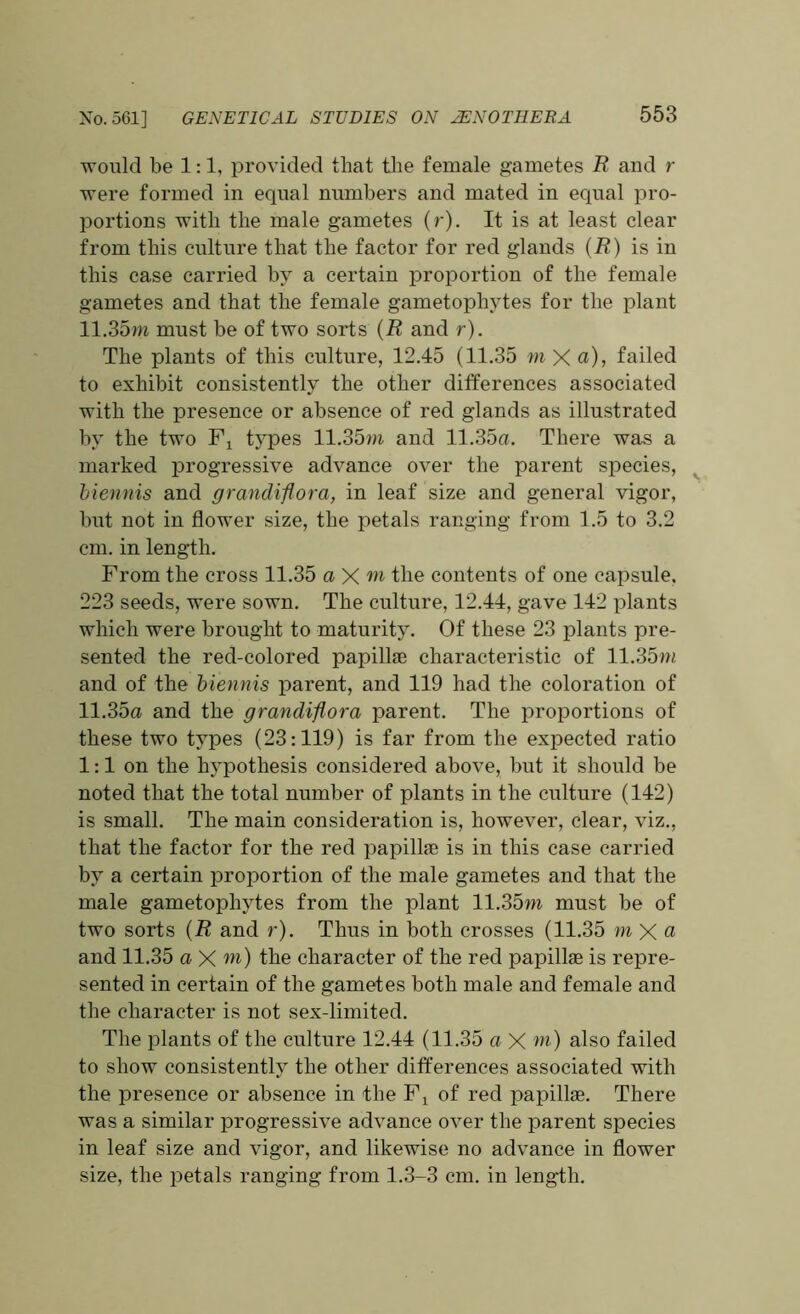 would be 1:1, provided that tlie female gametes R and r were formed in equal numbers and mated in equal pro- portions with the male gametes (r). It is at least clear from this culture that the factor for red glands (R) is in this case carried by a certain proportion of the female gametes and that the female gametophytes for the plant 11.35m must be of two sorts (R and r). The plants of this culture, 12.45 (11.35 m X a), failed to exhibit consistently the other differences associated with the presence or absence of red glands as illustrated by the two Fx types 11.35m and 11.35a. There was a marked progressive advance over the parent species, biennis and grandiflora, in leaf size and general vigor, but not in flower size, the petals ranging from 1.5 to 3.2 cm. in length. From the cross 11.35 a X w the contents of one capsule. 223 seeds, were sown. The culture, 12.44, gave 142 plants which were brought to maturity. Of these 23 plants pre- sented the red-colored papilke characteristic of 11.35m and of the biennis parent, and 119 had the coloration of 11.35a and the grandiflora parent. The proportions of these two types (23:119) is far from the expected ratio 1:1 on the hypothesis considered above, but it should be noted that the total number of plants in the culture (142) is small. The main consideration is, however, clear, viz., that the factor for the red papillae is in this case carried by a certain proportion of the male gametes and that the male gametophytes from the plant 11.35m must be of two sorts (R and r). Thus in both crosses (11.35 m X ci and 11.35 a X m) the character of the red papillae is repre- sented in certain of the gametes both male and female and the character is not sex-limited. The plants of the culture 12.44 (11.35 a X m) also failed to show consistently the other differences associated with the presence or absence in the Fx of red papillae. There was a similar progressive advance over the parent species in leaf size and vigor, and likewise no advance in flower size, the petals ranging from 1.3-3 cm. in length.