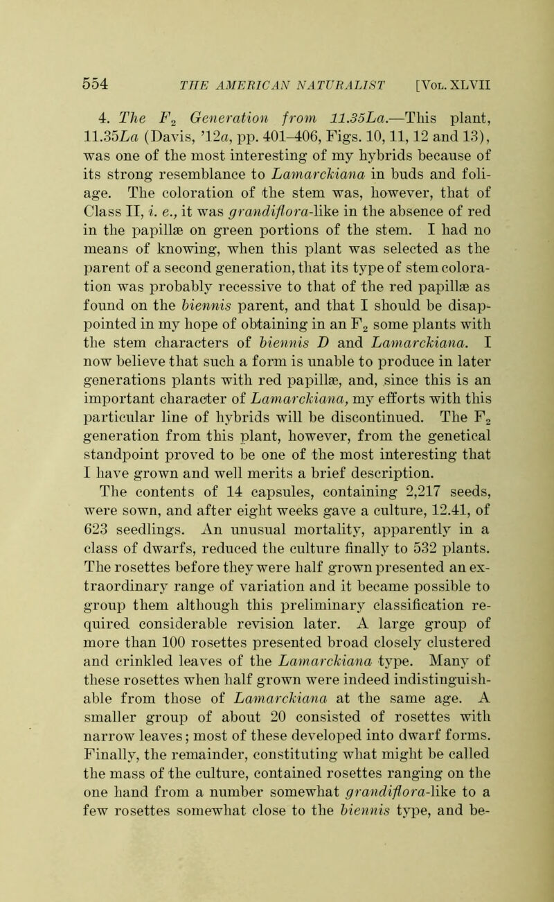 4. The F2 Generation from 11.35La.—This plant, 11.35La (Davis, ’12a, pp. 401-406, Figs. 10,11,12 and 13), was one of the most interesting of my hybrids because of its strong resemblance to Lamarckiana in buds and foli- age. The coloration of the stem was, however, that of Class II, i. e., it was grandiflora-like in the absence of red in the papillae on green portions of the stem. I had no means of knowing, when this plant was selected as the parent of a second generation, that its type of stem colora- tion was probably recessive to that of the red papillae as found on the biennis parent, and that I should be disap- pointed in my hope of obtaining in an F2 some plants with the stem characters of biennis D and Lamarckiana. I now believe that such a form is unable to produce in later generations plants with red papillae, and, since this is an important character of Lamarckiana, my efforts with this particular line of hybrids will be discontinued. The F2 generation from this plant, however, from the genetical standpoint proved to be one of the most interesting that I have grown and well merits a brief description. The contents of 14 capsules, containing 2,217 seeds, were sown, and after eight weeks gave a culture, 12.41, of 623 seedlings. An unusual mortality, apparently in a class of dwarfs, reduced the culture finally to 532 plants. The rosettes before they were half grown presented an ex- traordinary range of variation and it became possible to group them although this preliminary classification re- quired considerable revision later. A large group of more than 100 rosettes presented broad closely clustered and crinkled leaves of the Lamarckiana type. Many of these rosettes when half grown were indeed indistinguish- able from those of Lamarckiana at the same age. A smaller group of about 20 consisted of rosettes with narrow leaves; most of these developed into dwarf forms. Finally, the remainder, constituting what might be called the mass of the culture, contained rosettes ranging on the one hand from a number somewhat grandiflora-like to a few rosettes somewhat close to the biennis type, and be-