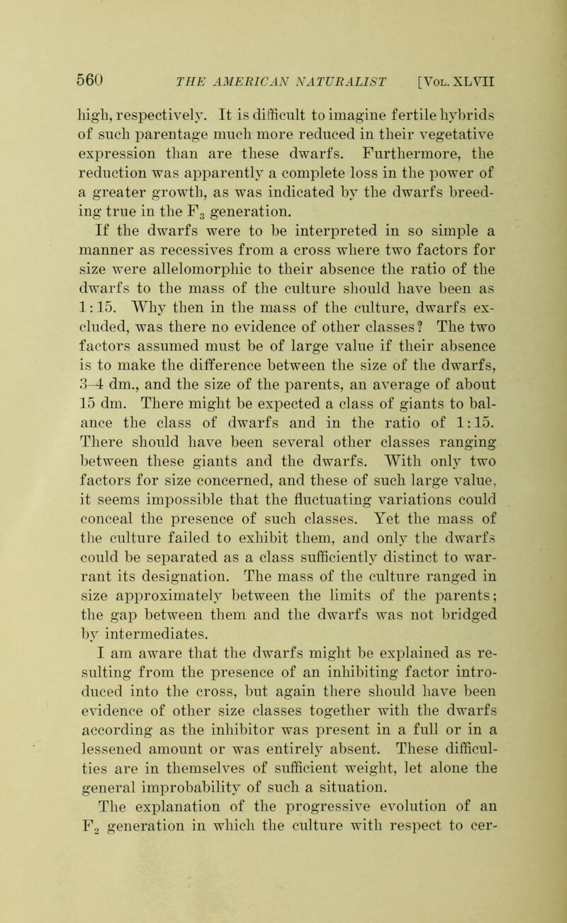 liigli, respectively. It is difficult to imagine fertile hybrids of such parentage much more reduced in their vegetative expression than are these dwarfs. Furthermore, the reduction was apparently a complete loss in the power of a greater growth, as was indicated hv the dwarfs breed- ing true in the F3 generation. If the dwarfs were to be interpreted in so simple a manner as recessives from a cross where two factors for size were allelomorphic to their absence the ratio of the dwarfs to the mass of the culture should have been as 1:15. Why then in the mass of the culture, dwarfs ex- cluded, was there no evidence of other classes'? The two factors assumed must be of large value if their absence is to make the difference between the size of the dwarfs, 3-4 dm., and the size of the parents, an average of about 15 dm. There might be expected a class of giants to bal- ance the class of dwarfs and in the ratio of 1:15. There should have been several other classes ranging between these giants and the dwarfs. With only two factors for size concerned, and these of such large value, it seems impossible that the fluctuating variations could conceal the presence of such classes. Yet the mass of the culture failed to exhibit them, and only the dwarfs could be separated as a class sufficiently distinct to war- rant its designation. The mass of the culture ranged in size approximately between the limits of the parents; the gap between them and the dwarfs was not bridged by intermediates. I am aware that the dwarfs might be explained as re- sulting from the presence of an inhibiting factor intro- duced into the cross, but again there should have been evidence of other size classes together with the dwarfs according as the inhibitor was present in a full or in a lessened amount or was entirely absent. These difficul- ties are in themselves of sufficient weight, let alone the general improbability of such a situation. The explanation of the progressive evolution of an F2 generation in which the culture with respect to cer-