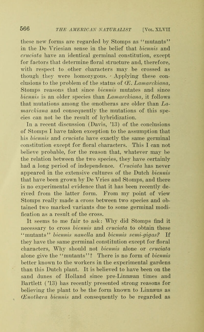 these new forms are regarded by Stomps as “mutants” in the De Vriesian sense in the belief that biennis and cruciata have an identical germinal constitution, except for factors that determine floral structure and, therefore, with respect to other characters may be crossed as though they were homozygous. - Applying these con- clusions to the problem of the status of CE. Lamarckiana, Stomps reasons that since biennis mutates and since biennis is an older species than Lamarckiana, it follows that mutations among the cenotheras are older than La- marckiana and consequently the mutations of this spe- cies can not be the result of hybridization. In a recent discussion (Davis, ’13) of the conclusions of Stomps I have taken exception to the assumption that his biennis and cruciata have exactly the same germinal constitution except for floral characters. This I can not believe probable, for the reason that, whatever may be the relation between the two species, they have certainly had a long period of independence. Cruciata has never appeared in the extensive cultures of the Dutch biennis that have been grown by De Vries and Stomps, and there is no experimental evidence that it has been recently de- rived from the latter form. From my point of view Stomps really made a cross between two species and ob- tained two marked variants due to some germinal modi- fication as a result of the cross. It seems to me fair to ask: Why did Stomps find it necessary to cross biennis and cruciata to obtain these “mutants” biennis nanella and biennis semi-gigasf If they have the same germinal constitution except for floral characters, Why should not biennis alone or cruciata alone give the “mutants”? There is no form of biennis better known to the workers in the experimental gardens than this Dutch plant. It is believed to have been on the sand dunes of Holland since pre-Linnaean times and Bartlett (’13) has recently presented strong reasons for believing the plant to be the form known to Linnaeus as (Enothera biennis and consequently to be regarded as