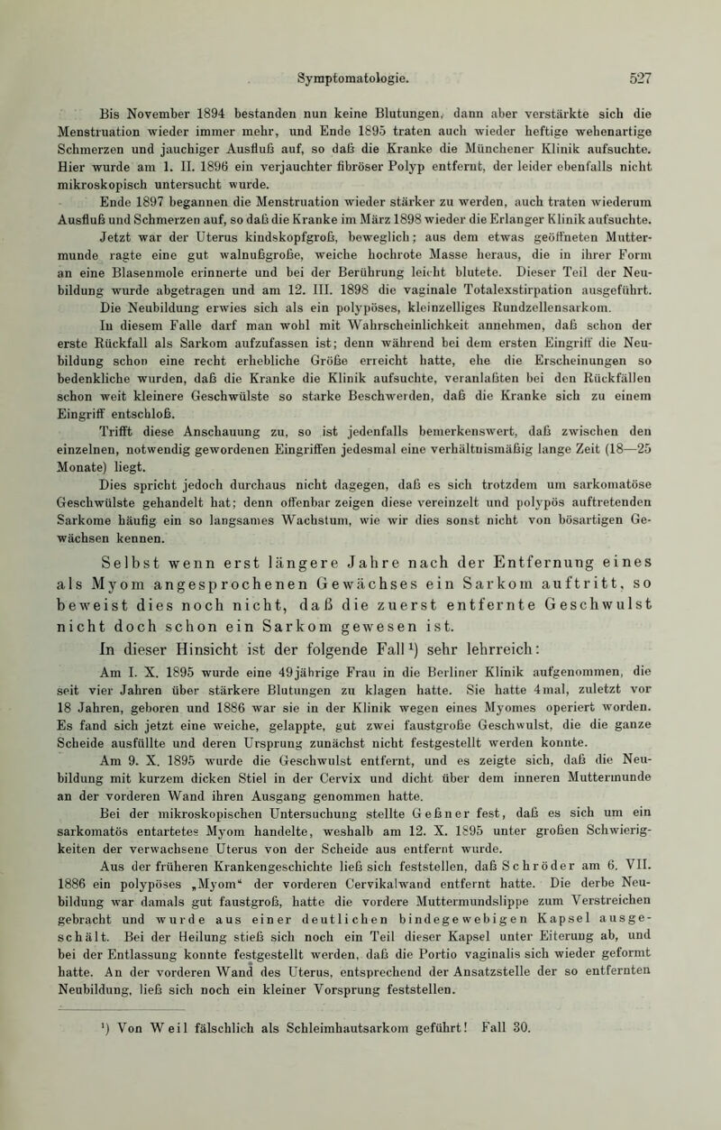 Bis November 1894 bestanden nun keine Blutungen, dann aber verstärkte sieb die Menstruation wieder immer mehr, und Ende 1895 traten auch wieder heftige wehenartige Schmerzen und jauchiger Ausfluß auf, so daß die Kranke die Münchener Klinik aufsuchte. Hier wurde am 1. II. 1896 ein verjauchter fibröser Polyp entfernt, der leider ebenfalls nicht mikroskopisch untersucht wurde. Ende 1897 begannen die Menstruation wieder stärker zu werden, auch traten wiederum Ausfluß und Schmerzen auf, so daß die Kranke im März 1898 wieder die Erlanger Klinik aufsuchte. Jetzt war der Uterus kindskopfgroß, beweglich; aus dem etwas geöffneten Mutter- munde ragte eine gut walnußgroße, weiche hochrote Masse heraus, die in ihrer Form an eine Blasenmole erinnerte und bei der Berührung leicht blutete. Dieser Teil der Neu- bildung wurde abgetragen und am 12. III. 1898 die vaginale Totalexstirpation ausgeführt. Die Neubildung erwies sich als ein polypöses, kleinzelliges Rundzellensarkom. In diesem Falle darf man wohl mit Wahrscheinlichkeit aunehmen, daß schon der erste Rückfall als Sarkom aufzufassen ist; denn während bei dem ersten Eingriff die Neu- bildung schon eine recht erhebliche Größe erreicht hatte, ehe die Erscheinungen so bedenkliche wurden, daß die Kranke die Klinik aufsuchte, veranlaßten bei den Rückfällen schon weit kleinere Geschwülste so starke Beschwerden, daß die Kranke sich zu einem Eingriff entschloß. Trifft diese Anschauung zu, so ist jedenfalls bemerkenswert, daß zwischen den einzelnen, notwendig gewordenen Eingriffen jedesmal eine verhältnismäßig lange Zeit (18—25 Monate) liegt. Dies spricht jedoch durchaus nicht dagegen, daß es sich trotzdem um sarkomatöse Geschwülste gehandelt hat; denn offenbar zeigen diese vereinzelt und polypös auftretendeu Sarkome häufig ein so langsames Wachstum, wie wir dies sonst nicht von bösartigen Ge- wächsen kennen. Selbst wenn erst längere Jahre nach der Entfernung eines als Myom angesprochenen Gewächses ein Sarkom auftritt, so beweist dies noch nicht, daß die zuerst entfernte Geschwulst nicht doch schon ein Sarkom gewesen ist. In dieser Hinsicht ist der folgende Fall1) sehr lehrreich: Am I. X. 1895 wurde eine 49jährige Frau in die Berliner Klinik aufgenommen, die seit vier Jahren über stärkere Blutungen zu klagen hatte. Sie hatte 4mal, zuletzt vor 18 Jahren, geboren und 1886 war sie in der Klinik wegen eines Myomes operiert worden. Es fand sich jetzt eine weiche, gelappte, gut zwei faustgroße Geschwulst, die die ganze Scheide ausfüllte und deren Ursprung zunächst nicht festgestellt werden konnte. Am 9. X. 1895 wurde die Geschwulst entfernt, und es zeigte sich, daß die Neu- bildung mit kurzem dicken Stiel in der Cervix und dicht über dem inneren Muttermunde an der vorderen Wand ihren Ausgang genommen hatte. Bei der mikroskopischen Untersuchung stellte Geßner fest, daß es sich um ein sarkomatös entartetes Myom handelte, weshalb am 12. X. 1895 unter großen Schwierig- keiten der verwachsene Uterus von der Scheide aus entfernt wurde. Aus der früheren Krankengeschichte ließ sich feststellen, daß Schröder am 6. VII. 1886 ein polypöses »Myom“ der vorderen Cervikalwand entfeint hatte. Die derbe Neu- bildung war damals gut faustgroß, hatte die vordere Muttermundslippe zum Verstreichen gebracht und wurde aus einer deutlichen bindegewebigen Kapsel ausge- schält. Bei der Heilung stieß sich noch ein Teil dieser Kapsel unter Eiterung ab, und bei der Entlassung konnte festgestellt werden, daß die Portio vaginalis sich wieder geformt hatte. An der vorderen Wand des Uterus, entsprechend der Ansatzstelle der so entfernten Neubildung, ließ sich noch ein kleiner Vorsprung feststellen. ) Von Weil fälschlich als Schleimhautsarkom geführt! Fall 80.