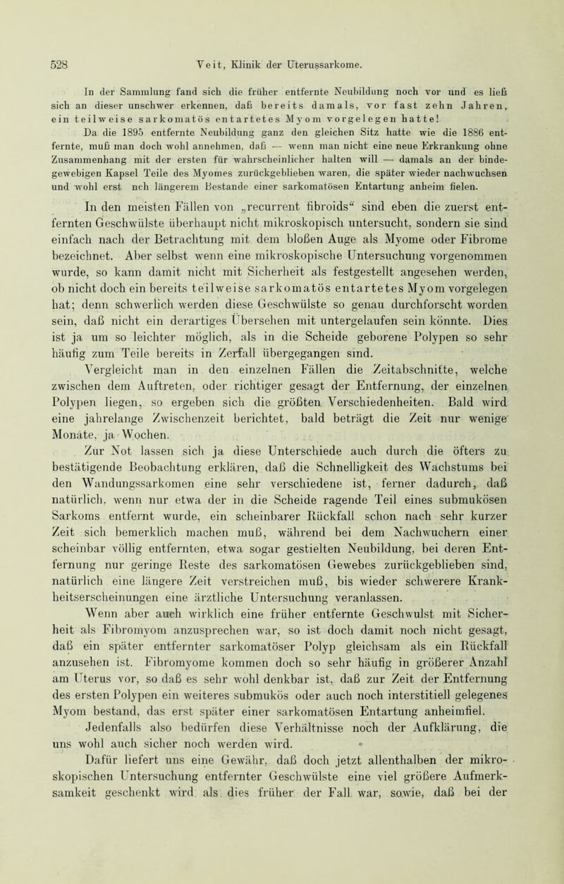 In der Sammlung fand sich die früher entfernte Neubildung noch vor und es ließ sich an dieser unschwer erkennen, daß bereits damals, vor fast zehn Jahren, ein teilweise sarkomatös entartetes Myom Vorgelegen hatte! Da die 1895 entfernte Neubildung ganz den gleichen Sitz hatte wie die 1886 ent- fernte, muß man doch wohl annehmen, daß — wenn man nicht eine neue Erkrankung ohne Zusammenhang mit der ersten für wahrscheinlicher halten will — damals an der binde- gewebigen Kapsel Teile des Myomes zurückgeblieben waren, die später wieder nachwuchsen und wohl erst nch längerem Bestände einer sarkomatösen Entartung anheim fielen. In den meisten Fällen von „recurrent fibroids“ sind eben die zuerst ent- fernten Geschwülste überhaupt nicht mikroskopisch untersucht, sondern sie sind einfach nach der Betrachtung mit dem bloßen Auge als Myome oder Fibrome bezeichnet. Aber selbst wenn eine mikroskopische Untersuchung vorgenommen wurde, so kann damit nicht mit Sicherheit als festgestellt angesehen werden, ob nicht doch ein bereits teilweise sarkomatös entartetes Myom Vorgelegen hat; denn schwerlich werden diese Geschwülste so genau durchforscht worden sein, daß nicht ein derartiges Übersehen mit untergelaufen sein könnte. Dies ist ja um so leichter möglich, als in die Scheide geborene Polypen so sehr häufig zum Teile bereits in Zerfall übergegangen sind. Vergleicht man in den einzelnen Fällen die Zeitabschnitte, welche zwischen dem Auftreten, oder richtiger gesagt der Entfernung, der einzelnen Polypen liegen, so ergeben sich die größten Verschiedenheiten. Bald wird eine jahrelange Zwischenzeit berichtet, bald beträgt die Zeit nur wenige Monate, ja Wochen. Zur Not lassen sich ja diese Unterschiede auch durch die öfters zu bestätigende Beobachtung erklären, daß die Schnelligkeit des Wachstums bei den Wandungssarkomen eine sehr verschiedene ist, ferner dadurch, daß natürlich, wenn nur etwa der in die Scheide ragende Teil eines submukösen Sarkoms entfernt wurde, ein scheinbarer Rückfall schon nach sehr kurzer Zeit sich bemerklich machen muß, während bei dem Nachwuchern einer scheinbar völlig entfernten, etwa sogar gestielten Neubildung, bei deren Ent- fernung nur geringe Reste des sarkomatösen Gewebes zurückgeblieben sind, natürlich eine längere Zeit verstreichen muß, bis wieder schwerere Krank- heitserscheinungen eine ärztliche Untersuchung veranlassen. Wenn aber auch wirklich eine früher entfernte Geschwulst mit Sicher- heit als Fibromyom anzusprechen war, so ist doch damit noch nicht gesagt, daß ein später entfernter sarkomatöser Polyp gleichsam als ein Rückfall anzusehen ist. Fibromyome kommen doch so sehr häufig in größerer Anzahl am Uterus vor, so daß es sehr wohl denkbar ist, daß zur Zeit der Entfernung des ersten Polypen ein weiteres submukös oder auch noch interstitiell gelegenes Myom bestand, das erst später einer sarkomatösen Entartung anheimfiel. Jedenfalls also bedürfen diese Verhältnisse noch der Aufklärung, die uns wohl auch sicher noch werden wird. Dafür liefert uns eine Gewähr, daß doch jetzt allenthalben der mikro- skopischen Untersuchung entfernter Geschwülste eine viel größere Aufmerk- samkeit geschenkt wird als dies früher der Fall war, sowie, daß bei der