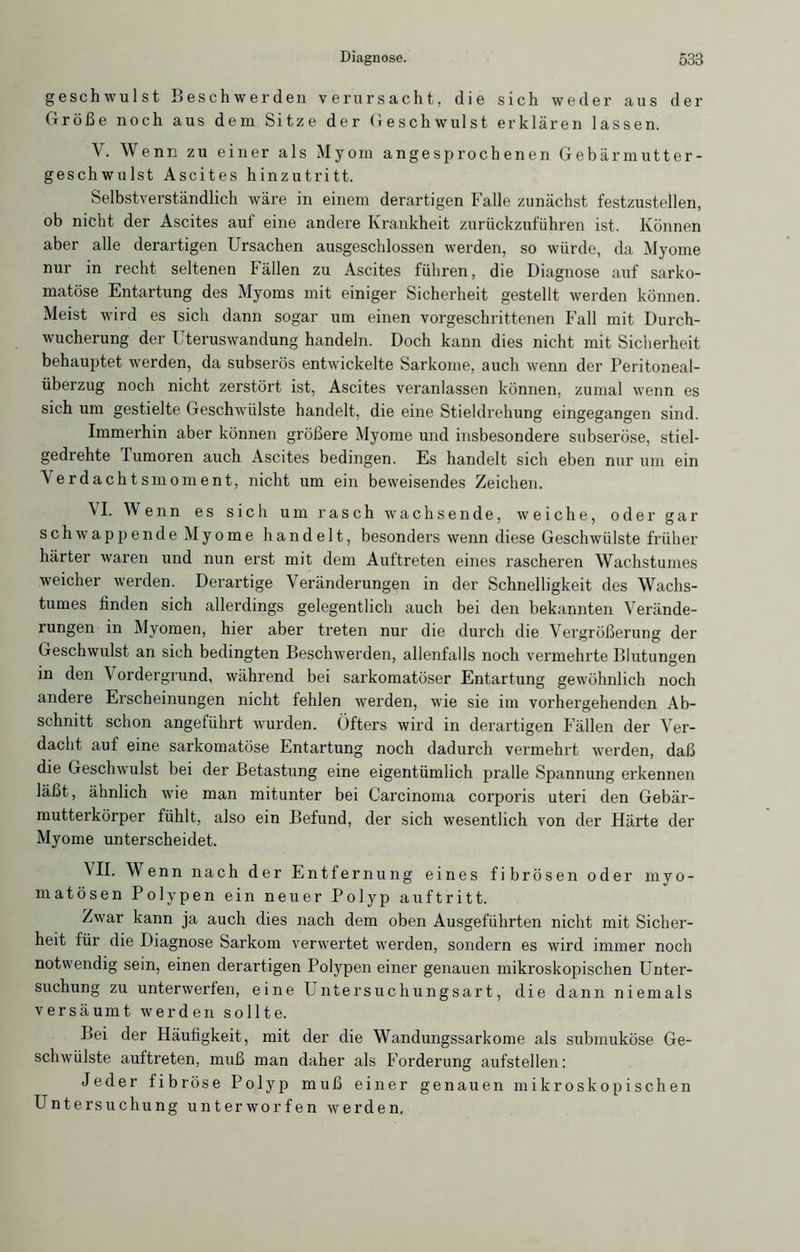 geschwulst Beschwerden verursacht, die sich weder aus der Größe noch aus dem Sitze der Geschwulst erklären lassen. V. Wenn zu einer als Myom angesprochenen Gebärmutter- geschwulst Ascites hinzutritt. Selbstverständlich wäre in einem derartigen Falle zunächst festzustellen, ob nicht der Ascites auf eine andere Krankheit zurückzuführen ist. Können aber alle derartigen Ursachen ausgescldossen werden, so würde, da Myome nur in recht seltenen Fällen zu Ascites führen, die Diagnose auf sarko- matöse Entartung des Myoms mit einiger Sicherheit gestellt werden können. Meist wird es sich dann sogar um einen vorgeschrittenen Fall mit Durch- wucherung der Uteruswandung handeln. Doch kann dies nicht mit Sicherheit behauptet werden, da subserös entwickelte Sarkome, auch wenn der Peritoneal- überzug noch nicht zerstört ist, Ascites veranlassen können, zumal wenn es sich um gestielte Geschwülste handelt, die eine Stieldrehung eingegangen sind. Immerhin aber können größere Myome und insbesondere subseröse, stiel- gedrehte Tumoren auch Ascites bedingen. Es handelt sich eben nur um ein Verdachtsmoment, nicht um ein beweisendes Zeichen. VI. Wenn es sich um rasch wachsende, weiche, oder gar schwappende Myome handelt, besonders wenn diese Geschwülste früher härter waren und nun erst mit dem Auftreten eines rascheren Wachstumes weicher werden. Derartige Veränderungen in der Schnelligkeit des Wachs- tumes finden sich allerdings gelegentlich auch bei den bekannten Verände- rungen in Myomen, hier aber treten nur die durch die Vergrößerung der Geschwulst an sich bedingten Beschwerden, allenfalls noch vermehrte Blutungen in den \ ordergrund, während bei sai’komatöser Entartung gewöhnlich noch andere Erscheinungen nicht fehlen werden, wie sie im vorhergehenden Ab- schnitt schon angeführt wurden. Öfters wird in derartigen Fällen der Ver- dacht auf eine sarkomatöse Entartung noch dadurch vermehrt werden, daß die Geschwulst bei der Betastung eine eigentümlich pralle Spannung erkennen läßt, ähnlich wie man mitunter bei Carcinoma corporis uteri den Gebär- mutterkörper fühlt, also ein Befund, der sich wesentlich von der Härte der Myome unterscheidet. VII. Wenn nach der Entfernung eines fibrösen oder myo- matösen Polypen ein neuer Polyp auftritt. Zwar kann ja auch dies nach dem oben Ausgeführten nicht mit Sicher- heit tür die Diagnose Sarkom verwertet werden, sondern es wird immer noch notwendig sein, einen derartigen Polypen einer genauen mikroskopischen Unter- suchung zu unterwerfen, eine Untersuchungsart, die dann niemals versäumt werden sollte. Lei der Häufigkeit, mit der die Wandungssarkome als submuköse Ge- schwülste auftreten, muß man daher als Forderung aufstellen: Jeder fibröse Polyp muß einer genauen mikroskopischen Untersuchung unterworfen werden.