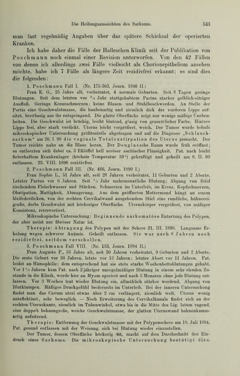 man fast regelmäßig Angaben über das spätere Schicksal der operierten Kranken. Ich habe daher die Fälle der Halleschen Klinik seit der Publikation von Posch mann noch einmal einer Revision unterworfen. Von den 42 Fällen von denen ich allerdings zwei Fälle vielleicht als Chorionepitheliom ansehen möchte, habe ich 7 Fälle als längere Zeit rezidivfrei erkannt; es sind dies die folgenden: 1. Posclimann Fall I. (Nr. 175/363, Journ. 1890 II.) Frau E. 6., 25 Jahre alt, verheiratet, 4 normale Geburten. Seit 8 Tagen geringe Blutungen. Seit dem letzten vor 3,i Jahr stattgehabtem Partus starker gelblich-eitriger Ausfluß. Geringe Kreuzschmerzen; keine Blasen- und Stuhlbeschwerden. An Stelle der Portio eine Geschwulstmasse, die haubenartig und ziemlich dick der vorderen Lippe auf- sitzt, breitbasig aus ihr entspringend. Die glatte Oberfläche zeigt nur wenige mäßige Uneben- heiten. Die Geschwulst ist brüchig, leicht blutend, glasig von graurötlicher Farbe. Hintere Lippe frei, aber stark verdickt. Uterus leicht vergrößert, weich. Der Tumor wurde behufs mikroskopischer Untersuchung größtenteils abgetragen und auf die Diagnose „Schlauch- sarkom“ am 20. 1.90 die vaginale Totalexstirpation des Uterus gemacht. Der Tumor reichte nahe an die Blase heran. Der Douglas sehe Raum wurde früh eröffnet; es entleerten sich dabei ca. 3 Eßlöffel hell seröser ascitischer Flüssigkeit. Pat. nach leicht fieberhaftem Krankenlager (höchste Temperatur 39°) gekräftigt und geheilt am 8. II. 90 entlassen. 23. VIII. 1896 rezidivfrei. 2. Poschmann Fall III. (Nr. 466, Journ. 1890 I.) Frau Sophie L., 51 Jahre alt, seit 28 Jahren verheiratet, 11 Geburten und 2 Aborte. Letzter Partus vor 6 Jahren. Seit V* Jahr mehrmonatliche Blutung; Abgang von fötid riechendem Fleischwasser und Stücken. Schmerzen im Unterleib, im Kreuz, Kopfschmerzen, Obstipation, Mattigkeit, Abmagerung. Aus dem geöffneten Muttermund hängt an einem bleifederdicken, von der rechten Cervikalwand ausgehendem Stiel eine rundliche, hühnerei- große, derbe Geschwulst mit höckeriger Oberfläche. Uteruskörper vergrößert, von mäßiger Konsistenz, retrovertiert. Mikroskopische Untersuchung: Beginnende sarkomatöse Entartung des Polypen, der aber meist nur fibröser Natur ist. Therapie: Abtragung des Polypen mit der Schere 21. III. 1890. Langsame Er- holung wegen schwerer Anämie. Geheilt entlassen. Sie war nach 8 Jahren noch rezidivfrei, seitdem verschollen. 3. Poschmann Fall VIII. (Nr. 153, Journ. 1894 II.) Frau Auguste P., 53 Jahre alt, seit 30 Jahren verheiratet, 9 Geburten und 2 Aborte. Die erste Geburt vor 30 Jahren, letzte vor 13 Jahren; letzter Abort vor 11 Jahren. Pat. leidet an Hämophilie; dem entsprechend hat sie stets starke Wochenbettsblutungen gehabt. Vor 1 V2 Jahren kam Pat. nach 2jähriger unregelmäßiger Blutung in einem sehr elenden Zu- stande in die Klinik, wurde hier an Myom operiert und nach 3 Monaten ohne jede Blutung ent- lassen. Vor 3 Wochen trat wieder Blutung ein, allmählich stärker werdend. Abgang von Blutklumpen. Mäßiges Druckgefühl beiderseits im Unterleib. Bei der inneren Untersuchung findet man das Cavum uteri etwas über 2 cm verlängert, ziemlich weit. Uterus wenig anteflektiert, sehr beweglich. — Nach Erweiterung des Cervikalkanals findet sich an der rechten Uteruskante, ziemlich im Tubenwinkel, etwa bis in die Mitte des Lig. latum ragend, eine doppelt bohnengroße, weiche Geschwulstmasse, der glatten Uteruswand hahnenkamm- artig aufsitzend. Therapie: Entfernung der Geschwulstmasse mit der Polypenschere am 18. Juli 1894. Pat. gesund entlassen mit der Weisung, sich bei Blutung wieder einzustellen. Der Tumor, dessen Oberfläche höckerig ist, macht auf dem Durchschnitt den Ein- druck eines Sarkoms. Die mikroskopische Untersuchung bestätigt dies.