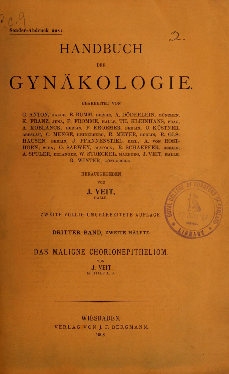 Sonder-Abdruck aus: a. HANDBUCH DER GYNÄKOLOGIE. ' G. ANTON, halle, E. BUMM, Berlin, A. DÖDERLEIN, München, K. FRANZ, jena, F. FROMME, halle, TH. KLEINHANS, präg, A. KOBLANCK, Berlin, P. KROEMER, Berlin, O. KÜSTNER, BRESLAU, C. MENGE, HEIDELBERG, R. MEYER, BERLIN, R. OLS- HAUSEN, Berlin, J. PFANNENSTIEL, kiel, A. von ROST- HORN, wien, O. SARWEY, Rostock, R. SG’HAEFFER, Berlin, A. SPULER, erlangen, W. STOECKEL, Marburg, J. VEIT, halle, BEARBEITET VON G. WINTER, KÖNIGSBERG. HERAUSGEGEBEN VON J. VEIT, ZWEITE VÖLLIG U M G E A R B EITE T E AUFLAGE. 3 DRITTER BAND, ZWEITE HÄLFTE. DAS MALIGNE CHORIONEPITHELIOM. VON J. VEIT IN HALLE A. S. WIESBADEN. VERLAG VON J. F. BERGMANN. 19C8.