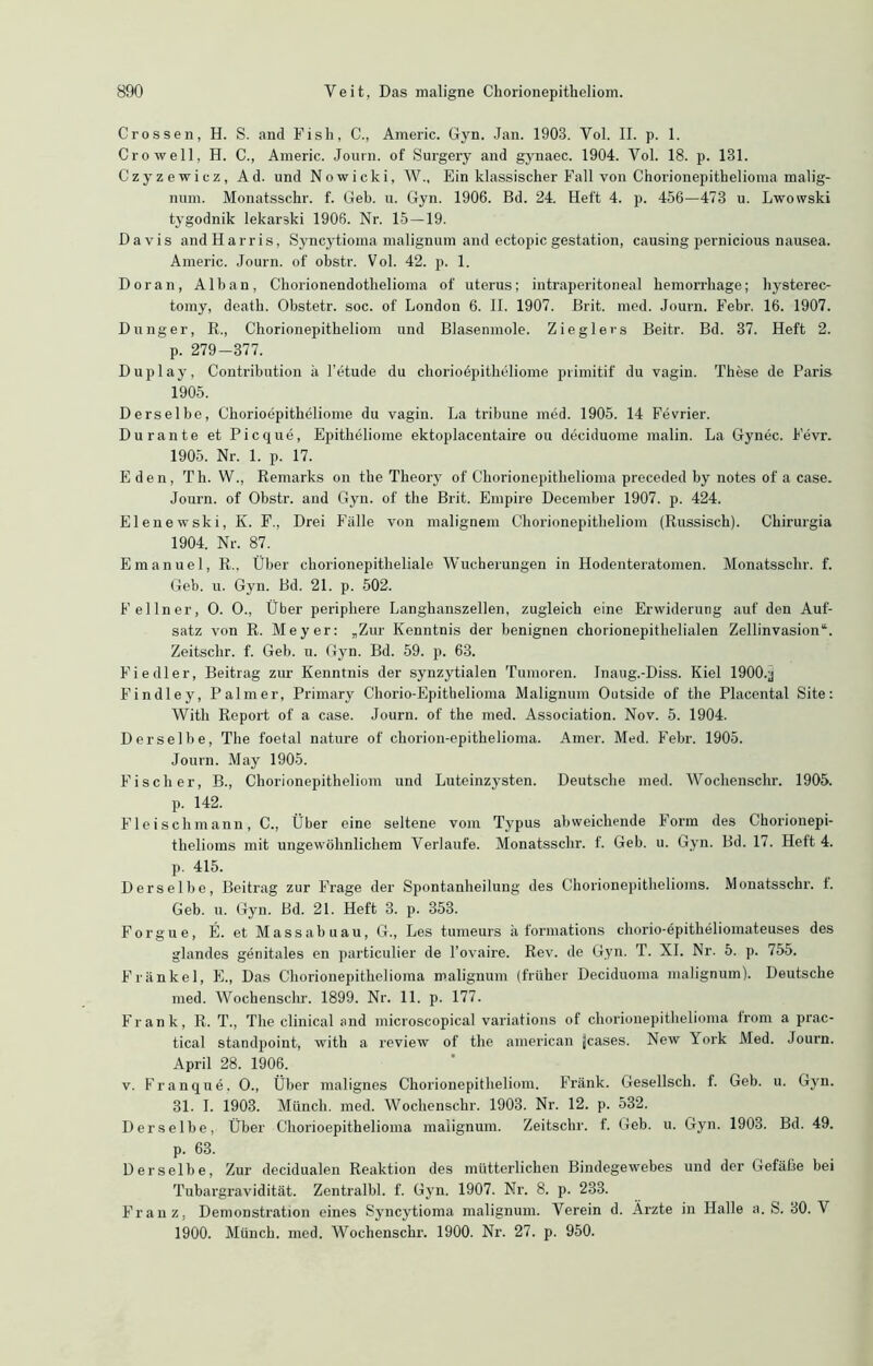 Crossen, H. S. and Fish, C., Americ. Gyn. Jan. 1908. Yol. II. p. 1. Cr o well, H. C., Americ. Journ. of Surgery and gynaec. 1904. Yol. 18. p. 131. Czyzewicz, Ad. und Nowicki, W., Ein klassischer Fall von Chorionepithelioma malig- num. Monatsschr. f. Geb. u. Gyn. 1906. Bd. 24. Heft 4. p. 456—473 u. Lwowski tygodnik lekarski 1906. Nr. 15—19. Davis and Harris, Syncytioma malignum and ectopic gestation, causing pernicious nausea. Americ. Journ. of obstr. Vol. 42. p. 1. Doran, Alban, Chorionendothelioma of uterus; intraperitoneal kemorrliage; hysterec- tomy, death. Obstetr. soc. of London 6. II. 1907. Brit. med. Journ. Febr. 16. 1907. Dünger, R., Chorionepitheliom und Blasenmole. Zieglers Beitr. Bd. 37. Heft 2. p. 279-377. Duplay, Contribution ä l’etude du choriodpitheliome primitif du vagin. These de Paris 1905. Derselbe, Chorioepitkeliome du vagin. La tribune med. 1905. 14 Fevrier. Durante et Picque, Epitheliome ektoplacentaire ou deciduome malin. La Gynec. Fevr. 1905. Nr. 1. p. 17. Eden, Th. W., Remarks on the Theory of Chorionepithelioma preceded by notes of a case. Journ. of Obstr. and Gyn. of the Brit. Empire December 1907. p. 424. Elenewski, K. F., Drei Fälle von malignem Chorionepitheliom (Russisch). Ckirurgia 1904. Nr. 87. Emanuel, R., Über chorionepitheliale Wucherungen in Hodenteratomen. Monatsschr. f. Geb. u. Gyn. Bd. 21. p. 502. Fellner, O. O., Über periphere Langhanszellen, zugleich eine Erwiderung auf den Auf- satz von R. Meyer: „Zur Kenntnis der benignen chorionepithelialen Zellinvasion“. Zeitschr. f. Geb. u. Gyn. Bd. 59. p. 68. Fiedler, Beitrag zur Kenntnis der synzytialen Tumoren. Inaug.-Diss. Kiel 1900.^ Findley, Palmer, Primary Chorio-Epithelioma Malignum Outside of the Placental Site: With Report of a case. Journ. of the med. Association. Nov. 5. 1904. Derselbe, The foetal nature of chorion-epithelioma. Amer. Med. Febr. 1905. Journ. May 1905. Fischer, B., Chorionepitheliom und Luteinzysten. Deutsche med. Wochenschr. 1905. p. 142. Fleischmann, C., Über eine seltene vom Typus abweichende Form des Ckorionepi- thelioms mit ungewöhnlichem Verlaufe. Monatsschr. f. Geb. u. Gyn. Bd. 17. Heft 4. p. 415. Derselbe, Beitrag zur Frage der Spontanheilung des Chorionepithelioms. Monatsschr. t. Geb. u. Gyn. Bd. 21. Heft 3. p. 353. Forgue, E. et Massabuau, G., Les tumeurs ä formations chorio-epitheliomateuses des glandes genitales en particulier de l’ovaire. Rev. de Gyn. T. XI. Nr. 5. p. 755. Frankel, E., Das Chorionepithelioma malignum (früher Deciduoma malignum). Deutsche med. Wochenschr. 1899. Nr. 11. p. 177. Frank, R. T., The clinical and microscopical variations of chorionepithelioma irom a prac- tical standpoint, with a review of the american jcases. New York Med. Journ. April 28. 1906. v. Franque. O., Über malignes Chorionepitheliom. Frank. Gesellscli. f. Geb. u. Gyn. 31. I. 1903. Münch, med. Wochenschr. 1903. Nr. 12. p. 532. Derselbe, Über Chorioepithelioma malignum. Zeitschr. f. Geb. u. Gyn. 1903. Bd. 49. p. 63. Derselbe, Zur decidualen Reaktion des mütterlichen Bindegewebes und der Gefäße bei Tubargravidität. Zentralbl. f. Gyn. 1907. Nr. 8. p. 233. Franz, Demonstration eines Syncytioma malignum. Verein d. Ärzte in Halle a. S. 30. V 1900. Münch, med. Wochenschx-. 1900. Nr. 27. p. 950.