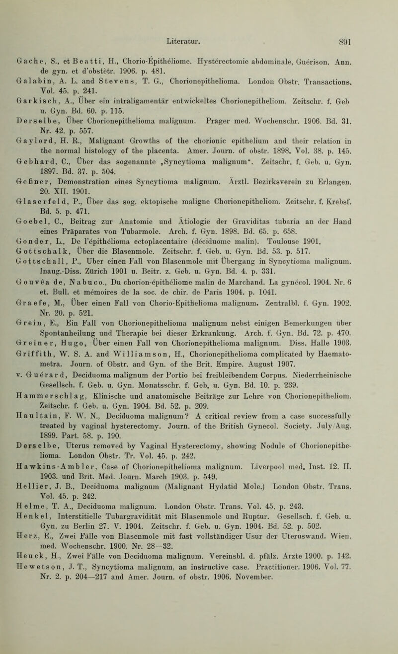 Gache, S., etBeatti, H., Chorio-Epitheliome. Hysterectomie abdominale, Guerison. Arm. de gyn. et d'obstetr. 1906. p. 481. Gal ab in, A. L. and Stevens, T. G., Chorionepitlielioma. London Obstr. Transactions. Vol. 45. p. 241. Garkisch, A., Über ein intraligamentär entwickeltes Chorionepitheliom. Zeitschr. f. Geb u. Gyn. Bd. 60. p. 115. Derselbe, Über Chorionepithelioma malignum. Prager med. Wochenschr. 1906. Bd. 31. Nr. 42. p. 557. Gaylord, H. R., Malignant Growths of the chorionic epithelium and their relation in the normal liistology of the placenta. Amer. Journ. of obstr. 1898. Yol. 38. p. 145. Gebhard, C., Über das sogenannte „Syncytioma malignum“. Zeitschr. f. Geb. u. Gyn. 1897. Bd. 37. p. 504. Geßner, Demonstration eines Syncytioma malignum. Ärztl. Bezirksverein zu Erlangen. 20. XII. 1901. Glaserfeld, P., Über das sog. ektopische maligne Chorionepitheliom. Zeitschr. f. Krebsf. Bd. 5. p. 471. Goebel, C., Beitrag zur Anatomie und Ätiologie der Graviditas tubaria an der Hand eines Präparates von Tubarmole. Arcli. f. Gyn. 1898. Bd. 65. p. 658. Gon der, L., De l’epithelioma ectoplacentaire (deciduome malin). Toulouse 1901. Gottschalk, Über die Blasenmole. Zeitschr. f. Geb. u. Gyn. Bd. 53. p. 517. Gottschall, P., Uber einen Fall von Blasenmole mit Übergang in Syncytioma malignum. Inaug.-Diss. Zürich 1901 u. Beitr. z. Geb. u. Gyn. Bd. 4. p. 331. Gouvea de, Nabuco., Du chorion-epitheliome malin de Marchand. La gynecol. 1904. Nr. 6 et. Bull, et memoires de la soc. de chir. de Paris 1904. p. 1041. Graefe, M., Über einen Fall von Chorio-Epithelioma malignum. Zentralbl. f. Gyn. 1902. Nr. 20. p. 521. Grein, E., Ein Fall von Chorionepithelioma malignum nebst einigen Bemerkungen über Spontanheilung und Therapie bei dieser Erkrankung. Arch. f. Gyn. Bd. 72. p. 470. Gr ein er, Hugo, Über einen Fall von Chorionepithelioma malignum. Diss. Halle 1903. Griffith, W. S. A. and Williamson, H., Chorionepitlielioma complicated by Haemato- metra. Journ. of Obstr. and Gyn. of the Brit. Empire. August 1907. v. Guerard, Deciduoma malignum der Portio bei freibleibendem Corpus. Niederrheinische Gesellsch. f. Geb. u. Gyn. Monatsschr. f. Geb. u. Gyn. Bd. 10. p. 239. H amm er s chl ag, Klinische und anatomische Beiträge zur Lehre von Chorionepitheliom. Zeitschr. f. Geb. u. Gyn. 1904. Bd. 52. p. 209. Haultain, F. W. N., Deciduoma malignum? A critical review from a case successfully treated by vaginal hysterectomy. Journ. of the British Gynecol. Society. July/Aug. 1899. Part. 58. p. 190. Derselbe, Uterus removed by Vaginal Hysterectomy, showing Nodule of Chorionepithe- lioma. London Obstr. Tr. Vol. 45. p. 242. Hawkins-Ambler, Case of Chorionepithelioma malignum. Liverpool med. Inst. 12. II. 1903. und Brit. Med. Journ. March 1903. p. 549. Hellier, J. B., Deciduoma malignum (Malignant Hydatid Mole.) London Obstr. Trans. Vol. 45. p. 242. Helme, T. A., Deciduoma malignum. London Obstr. Trans. Vol. 45. p. 243. Henkel, Interstitielle Tubargravidität mit Blasenmole und Ruptur. Gesellsch. f. Geb. u. Gyn. zu Berlin 27. V. 1904. Zeitschr. f. Geb. u. Gyn. 1904. Bd. 52. p. 502. Herz, E., Zwei Fälle von Blasenmole mit fast vollständiger Usur der Uteruswand. Wien, med. Wochenschr. 1900. Nr. 28—32. Heuck, H., Zwei Fälle von Deciduoma malignum. Vereinsbl. d. pfälz. Arzte 1900. p. 142. Hewetson, J. T., Syncytioma malignum, an instructive case. Practitioner. 1906. Vol. 77. Nr. 2. p. 204—217 and Amer. Journ. of obstr. 1906. November.