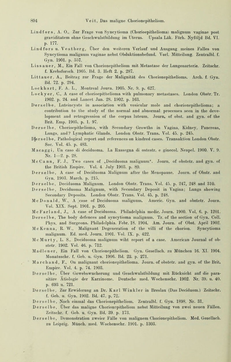 Lindfors, A. O., Zur Frage von Syncytioma (Cliorioepithelioma) malignum vaginae post graviditatem olme Geschwulstbildung im Uterus. Upsala Läk. Förli. Nyföljd Bd. VI. p. 177. Lindfors u. Vestberg, Über den weiteren Verlauf und Ausgang meines Falles von Syncytioma malignum vaginae nebst Obduktionsbefund. Vorl. Mitteilung. Zentralbl. f. Gyn. 1901. p. 557. L i s s a u e r, M., Ein Fall von Cborionepitbeliom mit Metastase der Lungenarterie. Zeitsclir. f. Krebsforsch. 1905. Bd. 3. Heft 2. p. 287. Littauer, A., Beitrag zur Frage der Malignität des Chorionepithelioms. Arch. f. Gyn. Bd. 72. p. 294. Lockhart, F. A. L., Montreal Journ. 1905. Nr. 9. p. 627. Lockyer, C., A case of cliorioepithelioma with pulmonary metastases. London Obstr. Tr. 1902. p. 24. and Lancet Jan. 28. 1902. p. 163. Derselbe, Luteincysts in association with vesicular mole and chorionepithelioma; a contribution to the study of the normal and abnormal processes seen in tbe deve- lopment and retrogression of tbe corpus luteum. Journ. of obst. and gyn. of the Brit. Emp. 1905. p. 1. 97. Derselbe, Cliorioepithelioma, with Secondary Growths in Vagina, Kidney, Pancreas, Lungs, and? Lymphatic Glands. London Obstr. Trans. Vol. 45. p. 245. Derselbe, Patbological report and references on kindred cases. Transaktion London Obstr. Soc. Vol. 45. p. 483. Macaggi, Un caso di deciduoma. La Rassegna di ostestr. e ginecol. Neapel. 1900. V. 9. Nr. 1—2. p. 28. McCann, F. J., Two cases of „Deciduoma malignum“. Journ. of obstetr. and gyn. of tbe British Empire. Vol. 4. July 1903. p. 80. Derselbe, A case of Deciduoma Malignum after tbe Menopause. Journ. of Obstr. and Gyn. 1903. March, p. 215. Derselbe, Deciduoma Malignum. London Obstr. Trans. Vol. 45. p. 247, 248 and 310. Derselbe, Deciduoma Malignum, with Secondary Deposit in Vagina; Lungs showing Secondary Deposits. London Obstr. Trans. Vol. 45. p. 248. McDonald, W., A 'case of Deciduoma malignum. Americ. Gyn. and obstetr. Journ. Vol. XIX. Sept.' 1901. p. 205. McFarland, J., A case of Deciduoma. Philadelphia medic. Journ. 1900. Vol. 6. p. 1201. Derselbe, Tbe body defences and syncytioma malignum. Tr. of the section of Gyn. Coli. Phys. and Surgeons. Philadelphia. Febr. 18. 1904. Am. Journ. of Obst. April 1902. McKenna, R. W., Malignant Degeneration of the villi of tbe chorion. Syncytioma malignum. Ed. med. Journ. 1901. Vol. IX. p. 422. McMurty, L. S., Deciduoma malignum wiht report of a case. American Journal of ob- stetr. 1902. Vol. 46. p. 712. Madien er, Ein Fall von Chorionepitheliom. Gyn. Gesellsch. zu München 16. XI. 1904. Monatsschr. f. Geb. u. Gyn. 1906. Bd. 23. p. 271. March and, F., On malignant chorionepithelioma. Journ. of obstetr. and gyn. of tbe Brit. Empire. Vol. 4. p. 74. 1903. Derselbe, Über Gewebswucherung und Gescliwulstbildung mit Rücksicht auf die para- sitäre Ätiologie der Karzinome. Deutsche med. Wochenschr. 1902. Nr. 39. u. 40. p. 693 u. 721. Derselbe, Zur Erwiderung an Dr. Karl Winkler in Breslau (Das Deciduom.) Zeitschr. f. Geb. u. Gyn. 1902. Bd. 47. p. 72. Derselbe, Noch einmal das Chorionepitheliom. Zentralbl. f. Gyn. 1898. Nr. 31. Derselbe, Über das maligne Chorionepitheliom nebst Mitteilung von zwei neuen Fällen. Zeitschr. f. Geb. u. Gyn. Bd. 39. p. 173. Derselbe, Demonstration zweier Fälle von malignem Chorionepitheliom. Med. Gesellsch. zu Leipzig. Münch, med. Wochenschr. 1901. p. 1303.