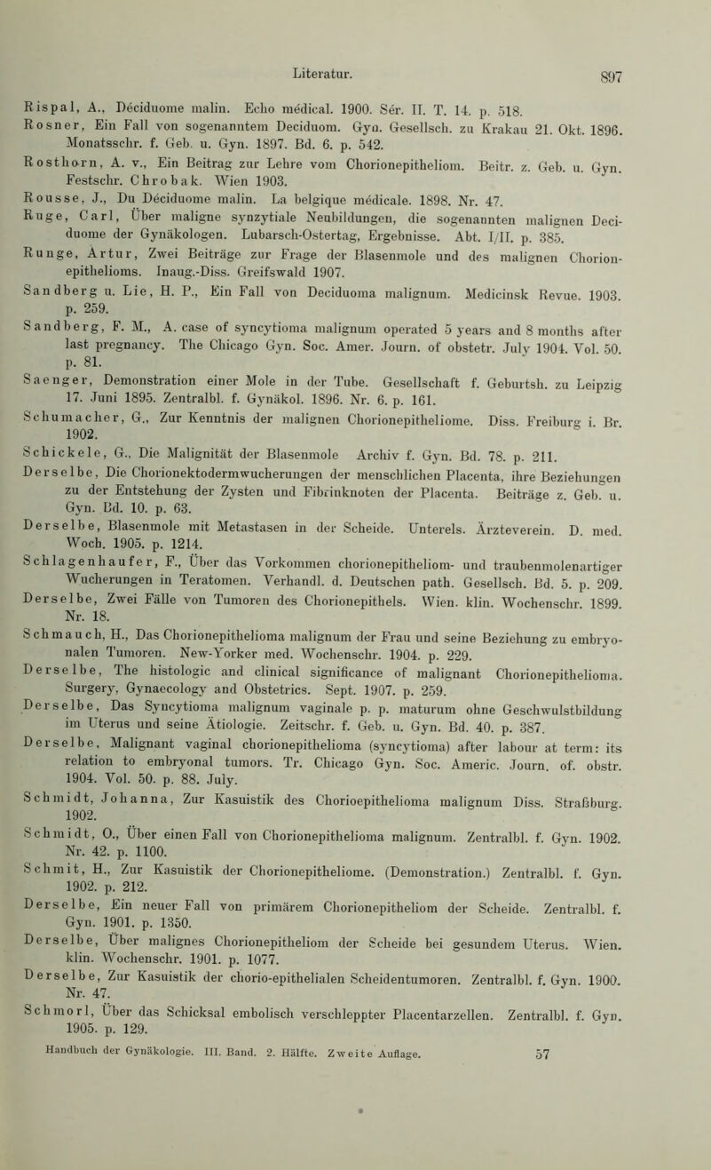 Rispal, A., Deciduome malin. Echo medical. 1900. Ser. II. T. 14. p. 518. Rosner, Ein Fall von sogenanntem Deciduom. Gyn. Gesellsch. zu Krakau 21. Okt. 1896. Monatsschr. f. Geb. u. Gyn. 1897. Bd. 6. p. 542. Rosthorn, A. v., Ein Beitrag zur Lehre vom Chorionepitheliom. Beitr. z. Geb. u. Gyn. Festschr. Chro b ak. Wien 1903. Rousse, J., Du Deciduome malin. La belgique medicale. 1898. Nr. 47. Rüge, Carl, Über maligne synzytiale Neubildungen, die sogenannten malignen Deci- duome der Gynäkologen. Lubarsch-Ostertag, Ergebnisse. Abt. I/II. p. 385. Runge, Artur, Zwei Beiträge zur Frage der Blasenmole und des malignen Chorion- epithelioms. Inaug.-Diss. Greifswald 1907. Sandberg u. Lie, H. P., Ein Fall von Deciduoma malignum. Medicinsk Revue 1903 p. 259. Sandberg, F. M„ A. case of syncytioma malignum operated 5 years and 8 months after last pregnancy. The Chicago Gyn. Soc. Amer. Journ. of obstetr. Julv 1904. Vol. 50. p. 81. Saenger, Demonstration einer Mole in der Tube. Gesellschaft f. Geburtsh. zu Leipzig 17. Juni 1895. Zentralbl. f. Gynäkol. 1896. Nr. 6. p. 161. Schumacher, G„ Zur Kenntnis der malignen Chorionepitheliome. Diss. Freibur°- i Br 1902. Schickele, G., Die Malignität der Blasenmole Archiv f. Gyn. Bd. 78. p. 211. Derselbe, Die Chorionektodermwucherungen der menschlichen Placenta, ihre Beziehungen zu der Entstehung der Zysten und Fibrinknoten der Placenta. Beiträge z. Geb. u. Gyn. Bd. 10. p. 63. Derselbe, Blasenmole mit Metastasen in der Scheide. Untereis. Ärzteverein. D. med. Woch. 1905. p. 1214. Schlagenhaufe r, F., Über das Vorkommen chorionepitheliom- und traubenmolenartiger Wucherungen in Teratomen. Verhandl. d. Deutschen path. Gesellsch. Bd. 5. p. 209. Derselbe, Zwei Fälle von Tumoren des Chorionepithels. Wien. klin. Wochenschr 1899 Nr. 18. Schmauch, H., Das Choiionepithelioma malignum der Frau und seine Beziehung zu embryo- nalen Tumoren. New-Yorker med. Wochenschr. 1904. p. 229. Derselbe, The histologic and clinical significance of malignant Chorionepithelioma. Surgery, Gynaecology and Obstetrics. Sept. 1907. p. 259. Derselbe, Das Syncytioma malignum vaginale p. p. maturum ohne Geschwulstbildung im Uterus und seine Ätiologie. Zeitschr. f. Geb. u. Gyn. Bd. 40. p. 387. Derselbe, Malignant vaginal chorionepithelioma (syncytioma) after labour at term: its relation to embryonal tumors. Tr. Chicago Gyn. Soc. Americ. Journ of. obstr 1904. Vol. 50. p. 88. July. Schmidt, Johanna, Zur Kasuistik des Chorioepithelioma malignum Diss. Straßburg 1902. Schmidt, 0., Über einen Fall von Chorionepithelioma malignum. Zentralbl. f. Gyn. 1902 Nr. 42. p. 1100. Sclimit, H., Zur Kasuistik der Chorionepitheliome. (Demonstration.) Zentralbl. f. Gyn. 1902. p. 212. Derselbe, Ein neuer Fall von primärem Chorionepitheliom der Scheide. Zentralbl. f. Gyn. 1901. p. 1350. Derselbe, Über malignes Chorionepitheliom der Scheide bei gesundem Uterus. Wien, klin. Wochenschr. 1901. p. 1077. Derselbe, Zur Kasuistik der chorio-epithelialen Scheidentumoren. Zentralbl. f. Gyn. 1900. Nr. 47. Schmorl, Iber das Schicksal embolisch verschleppter Placentarzellen. Zentralbl. f. Gyn. 1905. p. 129. Handbuch der Gynäkologie. III. Band. 2. Hälfte. Zweite Auflage. 57