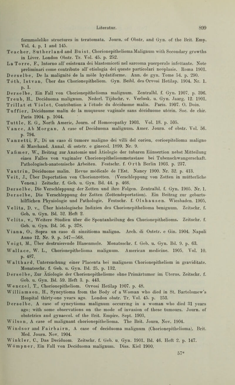 formmolelike structures in teratomata. Journ. of Obstr. and Gyn. of the Brit. Emp. Vol. 4. p. 1 and 145. Teacher, Sutherland and Buist, ChorionepitheliomaMalignum witli Secondary growths in Liver. London Obstr. Tr. Vol. 45. p. 252. La Tor re, F., lntorno all’ esistenza dei blastomiceti nel sarcoma puerperale infettante. Note preliminari come contributo all’ etiologia dei queste particolari neoplasie. Roma 1901. Derselbe, De la malignite de la möle hydatiforme. Ann. de gyn. Tome 54. p. 290. Töth, Istvan, Über das Chorionepitheliom. Gyn. Beibl. des Orvosi Hetilap. 1904. Nr. 1. p. 1. Derselbe, Ein Fall von Chorionepithelioma malignum. Zentralbl. f. Gyn. 1907. p. 396. Treub, H., Deciduoma malignum. Nederl. Tijdschr. v. Verlosk. u. Gyn. Jaarg. 12. 1901. Trillat et Violet, Contributioc ä l’etude du deciduome malin. Paris. 1907. O. Doin. Tuffier, Ddciduome malin de la muqueuse vaginale sans deciduome uterin. Soc. de cbir. Paris 1904. p. 1044. Tuttle, E. G„ North Americ. Journ. of Homoeopathy 1903. Vol. 18. p. 505. Vance, Ab Morgan, A case of Deciduoma malignum. Amer. Journ. of obstr. Vol. 56. p. 794. Vanzetti, F., Di un caso di tumore maligno dei villi dei corion, corioepitelioma maligno di Marchand. Annal. di ostetr. e ginecol. 1899. Nr. 9. Vaßmer, W., Beitrag zur Anatomie und Ätiologie der tubaren Eiinsertion nebst Mitteilung eines Falles von vaginaler Chorionepitheliommetaslase bei Tubenschwangerschaft. Pathologisch-anatomische Arbeiten. Festschr. f. Orth Berlin 1903. p. 237. Vautrin, Deciduome malin. Revue medicale de l’Est. Nancy 1900. Nr. 32. p. 413. Veit, J., Über Deportation von Cliorionzotten. (Verschleppung von Zotten in mütterliche Venen.) Zeitschr. f. Geb. u. Gyn. Bd. 44. p. 466. Derselbe, Die Verschleppung der Zotten und ihre Folgen. Zentralbl. f. Gyn. 1905. Nr. 1. Derselbe, Die Verschleppung der Zotten (Zottendeportation). Ein Beitrag zur geburts- hilflichen Physiologie und Pathologie. Festschr. f. Olshausen. Wiesbaden. 1905. Velits, D. v., Über histologische Indizien des Chorionepithelioma benignum. Zeitschr. f. Geb. u. Gyn. Bd. 52. Heft 2. Velits, v., Weitere Studien über die Spontanheilung des Chorionepithelioms. Zeitschr. f. Geb. u. Gyn. Bd. 56. p. 378. Viana, O., Sopra un caso di sinzitioma maligno. Arcli. di Ostetr. e Gin. 1904. Napoli Anno 12. Nr. 9. p. 547—568. Voigt, M., Über destruierende Blasenmole. Monatsschr. f. Geb. u. Gyn. Bd. 9. p. 63. Wallace, W. L., Chorionepithelioma malignum. American medicine. 1905. Vol. 10. p. 487. Walthard, Untersuchung einer Placenta bei malignem Chorionepitheliom in graviditate. Monatsschr. f. Geb. u. Gyn. Bd. 25. p. 132. Derselbe, Zur Ätiologie der Chorionepitheliome ohne Primärtumor im Uterus. Zeitschr. f. Geb. u. Gyn. Bd. 59. Heft 3. p. 443. Wenczel, T., Chorionepitheliom. Orvosi Hetilap 1907. p. 48. Williamson, H., Syncytioma from the Body of aWoman who died in St. Bartolomew’s Hospital thirty-one years ago. London obstr. Tr. Vol. 45. p. 253. Derselbe, A case of syncytioma malignum occurring in a woman who died 31 years ago; with some observations on the mode of invasion of these tumours. Journ. of obstetrics and gynaecol. of the Brit. Empire. Sept. 1903. Wilson, A case of malignant ckorionepithelioma. The Brit. Journ. Nov. 1904. Windsor and Fairbairn, A case of deciduoma malignum (Chorionepithelioma). Brit. Med. Journ. Nov. 1904. Winkler, C., Das Deciduom. Zeitschr. f. Geb. u. Gyn. 1901. Bd. 46. Heft 2. p. 147. Wömpner, Ein Fall von Deciduoma malignum. Diss. Kiel 1900. 57*