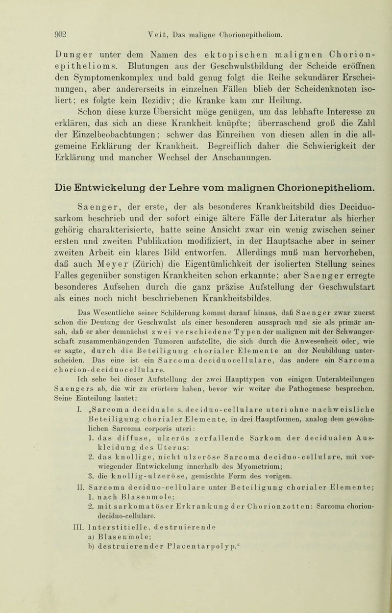 Dünger unter dem Namen des ektopischen malignen Chorion- epithelioms. Blutungen aus der Geschwulstbildung der Scheide eröffnen den Symptomenkomplex und bald genug folgt die Reihe sekundärer Erschei- nungen, aber andererseits in einzelnen Fällen blieb der Scheidenknoten iso- liert; es folgte kein Rezidiv; die Kranke kam zur Heilung. Schon diese kurze Übersicht möge genügen, um das lebhafte Interesse zu erklären, das sich an diese Krankheit knüpfte; überraschend groß die Zahl der Einzelbeobachtungen; schwer das Einreihen von diesen allen in die all- gemeine Erklärung der Krankheit. Begreiflich daher die Schwierigkeit der Erklärung und mancher Wechsel der Anschauungen. Die Entwickelung der Lehre vom malignen Chorionepitheliom. Sa enger, der erste, der als besonderes Krankheitsbild dies Deciduo- sarkom beschrieb und der sofort einige ältere Fälle der Literatur als hierher gehörig charakterisierte, hatte seine Ansicht zwar ein wenig zwischen seiner ei'sten und zweiten Publikation modifiziert, in der Hauptsache aber in seiner zweiten Arbeit ein klares Bild entworfen. Allerdings muß man hervorheben, daß auch Meyer (Zürich) die Eigentümlichkeit der isolierten Stellung seines Falles gegenüber sonstigen Krankheiten schon erkannte; aber Saenger erregte besonderes Aufsehen durch die ganz präzise Aufstellung der Geschwulstart als eines noch nicht beschriebenen Krankheitsbildes. Das Wesentliche seiner Schilderung kommt darauf hinaus, daß Saenger zwar zuerst schon die Deutung der Geschwulst als einer besonderen aussprach und sie als primär an- sah, daß er aber demnächst zwei v e rs c h i e d e n e T y p e n der malignen mit der Schwanger- schaft zusammenhängenden Tumoren aufstellte, die sich durch die Anwesenheit oder, wie er sagte, durch die Beteiligung chorialer Elemente an der Neubildung unter- scheiden. Das eine ist ein Sa reo in a deci duocellulare, das andere ein Sarcoma chorion - deciduocellula re. Ich sehe bei dieser Aufstellung der zwei Haupttypen von einigen Unterabteilungen Saengers ab, die wir zu erörtern haben, bevor wir weiter die Pathogenese besprechen. Seine Einteilung lautet: I. „Sarcoma deciduale s. deciduo-cellulare uteri ohne nachweisliche Beteiligung chorialer Elemente, in drei Hauptformen, analog dem gewöhn- lichen Sarcoma corporis uteri: 1. das diffuse, ulzerös zerfallende Sarkom der decidualen Aus- kleidung des Uterus: 2. das knollige, nicht ulzeröse Sarcoma deciduo-cellulare, mit vor- wiegender Entwickelung innerhalb des Myometrium; 3. die knollig-ulzeröse, gemischte Form des vorigen. II. Sarcoma deciduo-cellulare unter Beteiligung chorialer Elemente; 1. nach Blasenmole; 2. mit sarkomatöser Erkrankung der Ghorionzotten: Sarcoma okorion- deciduo-cellulare. III. Interstitielle, destruierende a) Blaser, mol e; b) destruierender Placentarpolyp.“