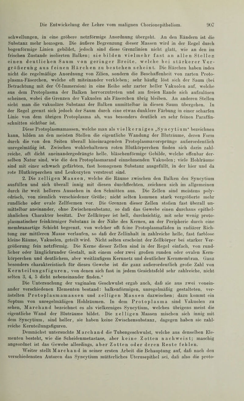 Schwellungen, in eine gröbere netzförmige Anordnung übergeht. An den Rändern ist die Substanz mehr homogen. Die äußere Begrenzung dieser Massen wird in der Regel durch bogenförmige Linien gebildet, jedoch sind diese Grenzlinien nicht glatt, wie an den im frischen Zustande isolierten Balken; sie bilden vielmehr fast an allen Stellen einen deutlichen Saum von geringer Breite, welche bei stärkerer Ver- größerung aus feinen Härchen zu bestehen scheint. Die Härchen haben indes nicht die regelmäßige Anordnung von Zilien, sondern die Beschaffenheit von zarten Proto- plasma-Fäserchen, welche oft miteinander verkleben; sehr häufig löst sich der Saum (bei Betrachtung mit der Öl-Immersion) in eine Reihe sehr zarter heller Vakuolen anf, welche aus dem Protoplasma der Balken hervorzutreten und am freien Rande sich aufzulösen scheinen, wobei die Grenzen der Vakuolen als Fäserchen übrig bleiben. An anderen Stellen sieht man die vakuoläre Substanz der Balken unmittelbar in diesen Saum übergehen. In der Regel grenzt sich jedoch der Saum durch eine etwas dunklere Färbung in einer scharfen Linie von dem übrigen Protoplasma ab, was besonders deutlich an sehr feinen Paraffin- schnitten sichtbar ist. Diese Protoplasmamassen, welche man als vielkerniges „Syncytium“ bezeichnen kann, bilden an den meisten Stellen die eigentliche Wandung der Bluträume, deren Form durch die von den Seiten überall hineinragenden Protoplasmavorsprünge außerordentlich unregelmäßig ist. Zwischen wohlerhaltenen roten Blutkörperchen finden sich darin zahl- reiche, oft dicht aneinandergedrängte helle, bläschenförmige Gebilde, welche offenbar der- selben Natur sind, wie die den Protoplasmarand einnehmenden Vakuolen; viele Hohlräume sind mit einer schwach gefärbten, fast homogenen Substanz ausgefüllt, in der hier und da rote Blutkörperchen und Leukozyten verstreut sind. 2. Die zelligen Massen, welche die Räume zwischen den Balken des Syncytium ausfüllen und sich überall innig mit diesen durchflechten, zeichnen sich im allgemeinen durch ihr weit helleres Aussehen in den Schnitten aus. Die Zellen sind meistens poly- edriscli, von ziemlich verschiedener Größe; nicht selten kommen stark vergrößerte mehr rundliche oder ovale Zellformen vor. Die Grenzen dieser Zellen stoßen fast überall un- mittelbar aneinander, ohne Zwischensubstanz, so daß das Gewebe einen durchaus epithel- ähnlichen Charakter besitzt. Der Zellkörper ist hell, durchsichtig, mit sehr wenig proto- plasmatischer feinkörniger Substanz in der Nähe des Kernes, an der Peripherie durch eine membranartige Schicht begrenzt, von welcher oft feine Protoplasmafäden in radiärer Rich- tung zur mittleren Masse verlaufen, so daß der Zellinhalt in zahlreiche helle, fast farblose kleine Räume, Vakuolen, geteilt wird. Nicht selten erscheint der Zellkörper bei starker Ver- größerung fein netzförmig. Die Kerne dieser Zellen sind in der Regel einfach, von rund- licher oder länglichrunder Gestalt, mit einem oder zwei großen runden oder ovalen Kern- körperchen und deutlichem, aber weitläufigem Kernnetz und deutlicher Kernmembran. Ganz besonders charakteristisch für dieses Gewebe ist die ganz außerordentlich große Zahl von Kernteilungsfiguren, von denen sich fast in jedem Gesichtsfeld sehr zahlreiche, nicht selten 8, 4, 5 dicht nebeneinander finden.“ Die Untersuchung der vaginalen Geschwulst ergab auch, daß sie aus zwei vonein- ander verschiedenen Elementen bestand: balkenförmigen, unregelmäßig gestalteten, ver- ästelten Protoplasmamassen und zelligen Massen dazwischen; dazu kommt ein Septum von unregelmäßigen Hohlräumen. In dem Protoplasma sind Vakuolen zu sehen, Marchand bezeichnet es als vielkerniges Syncytium, welches übrigens meist die eigentliche Wand der Bluträume bildet. Die zelligen Massen mischen sich innig mit dem Syncytium, sind heller, sie haben keine Zwischensubstanz, dagegen haben sie zahl- reiche Kernteilungsfiguren. Demnächst untersuchte Marchand die Tubengeschwulst, welche aus denselben Ele- menten besteht, wie die Scheidenmetastase, aber keine Zotten nachweist; maschig angeordnet ist das Gewebe allerdings, aber Zotten oder deren Reste fehlen. Weiter stellt M arc h a n d in seiner ersten Arbeit die Behauptung auf, daß nach den verschiedensten Autoren das Syncytium mütterliches Uterusepithel sei, daß also die proto-