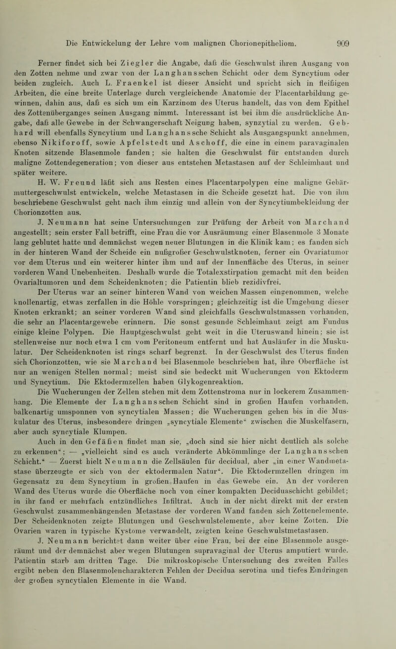 Ferner findet sich bei Ziegler die Angabe, daß die Geschwulst ihren Ausgang von den Zotten nehme und zwar von der La ngli ans sehen Schicht oder dem Syncytium oder beiden zugleich. Auch L. Fraenkel ist dieser Ansicht und spricht sich in fleißigen Arbeiten, die eine breite Unterlage durch vergleichende Anatomie der Placentarbildung ge- winnen, dahin aus, daß es sich um ein Karzinom des Uterus handelt, das von dem Epithel des Zottenüberganges seinen Ausgang nimmt. Interessant ist bei ihm die ausdrückliche An- gabe, daß alle Gewebe in der Schwangerschaft Neigung haben, synzytial zu werden. Geb- hard will ebenfalls Syncytium und Langhanssche Schicht als Ausgangspunkt annehmen, ebenso Nikiforoff, sowie Apfelstedt und Aschoff, die eine in einem paravaginalen Knoten sitzende Blasenmole fanden; sie halten die Geschwulst für entstanden durch maligne Zottendegeneration; von dieser aus entstehen Metastasen auf der Schleimhaut und später weitere. H. W. Freund läßt sich aus Resten eines Placentarpolypen eine maligne Gebär- muttergeschwulst entwickeln, welche Metastasen in die Scheide gesetzt hat. Die von ihm beschriebene Geschwulst geht nach ihm einzig und allein von der Syncytiumbekleidung der Chorionzotten aus. J. Neumann hat seine Untersuchungen zur Prüfung der Arbeit von Marchand angestellt; sein erster Fall betrifft, eine Frau die vor Ausräumung einer Blasenmole 8 Monate lang geblutet hatte und demnächst wegen neuer Blutungen in die Klinik kam; es fanden sich in der hinteren Wand der Scheide ein nußgroßer Geschwulstknoten, ferner ein Ovariatumor vor dem Uterus und ein weiterer hinter ihm und auf der Innenfläche des Uterus, in seiner vorderen Wand Unebenheiten. Deshalb wurde die Totalexstirpation gemacht mit den beiden Ovarialtumoren und dem Scheidenknoten; die Patientin blieb rezidivfrei. Der Uterus war an seiner hinteren Wand von weichen Massen eingenommen, welche knollenartig, etwas zerfallen in die Höhle vorspringen; gleichzeitig ist die Umgebung dieser Knoten erkrankt; an seiner vorderen Wand sind gleichfalls Geschwulstmassen vorhanden, die sehr an Placentargewebe erinnern. Die sonst gesunde Schleimhaut zeigt am Fundus einige kleine Polypen. Die Hauptgeschwulst geht weit in die Uteruswand hinein; sie ist stellenweise nur noch etwa 1 cm vom Peritoneum entfernt und hat Ausläufer in die Musku- latur. Der Scheidenknoten ist rings scharf begrenzt. In der Geschwulst des Uterus finden sich Chorionzotten, wie sie Marchand bei Blasenmole beschrieben hat, ihre Oberfläche ist nur an wenigen Stellen normal; meist sind sie bedeckt mit Wucherungen von Ektoderm und Syncytium. Die Ektodermzellen haben Glykogenreaktion. Die Wucherungen der Zellen stehen mit dem Zottenstroma nur in lockerem Zusammen- hang. Die Elemente der La ngh ans sehen Schicht sind in großen Haufen vorhanden, balkenartig umsponnen von syncytialen Massen; die Wucherungen gehen bis in die Mus- kulatur des Uterus, insbesondere dringen „syncytiale Elemente“ zwischen die Muskelfasern, aber auch syneytiale Klumpen. Auch in den Gefäßen findet man sie, „doch sind sie hier nicht deutlich als solche zu erkennen“; — „vielleicht sind es auch veränderte Abkömmlinge der La ngh ans sehen Schicht.“ —Zuerst hielt Neumann die Zellsäulen für decidual, aber „in einer Wandmeta- stase überzeugte er sieb von der ektodermalen Natur“. Die Ektodermzellen dringen im Gegensatz zu dem Syncytium in großen Haufen in das Gewebe ein. An der vorderen Wand des Uterus wurde die Oberfläche noch von einer kompakten Deciduaschicht gebildet; in ihr fand er mehrfach entzündliches Infiltrat. Auch in der nicht direkt mit der ersten Geschwulst zusammenhängenden Metastase der vorderen Wand fanden sich Zottenelemente. Der Scheidenknoten zeigte Blutungen und Geschwulstelemente, aber keine Zotten. Die Ovarien waren in typische Kystome verwandelt, zeigten keine Geschwulstmetastasen. J. Neumann berichtet dann weiter über eine Frau, bei der eine Blasenmole ausge- räumt und der demnächst aber wegen Blutungen supravaginal der Uterus amputiert wurde. Patientin starb am dritten Tage. Die mikroskopische Untersuchung des zweiten Falles ergibt neben den Blasenmolencharakteren Fehlen der Decidua serotina und tiefes Eindringen der großen syncytialen Elemente in die Wand.