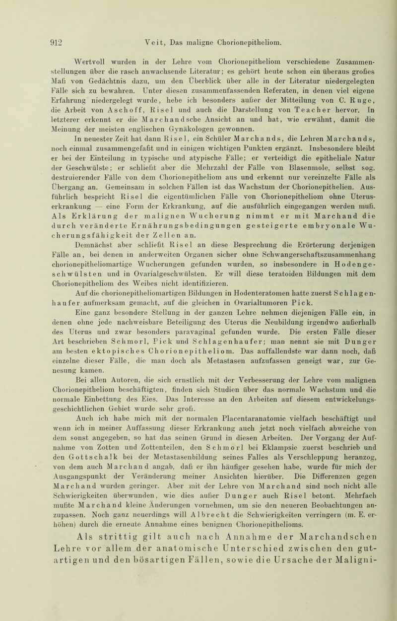 Wertvoll wurden in der Lehre vom Chorionepitheliom verschiedene Zusammen- stellungen über die rasch anwachsende Literatur; es gehört heute schon ein überaus großes Maß von Gedächtnis dazu, um den Überblick über alle in der Literatur niedergelegten Fälle sich zu bewahren. Unter diesen zusammenfassenden Referaten, in denen viel eigene Erfahrung niedergelegt wurde, hebe ich besonders auf3er der Mitteilung von C. Rüge, die Arbeit von Asch off, Ri sei und auch die Darstellung von Teacher hervor. In letzterer erkennt er die Marchandsche Ansicht an und hat, wie erwähnt, damit die Meinung der meisten englischen Gynäkologen gewonnen. In neuester Zeit hat dann Risel, ein Schüler Marchands, die Lehren Marchands, noch einmal zusammengefaßt und in einigen wichtigen Punkten ergänzt. Insbesondere bleibt er bei der Einteilung in typische und atypische Fälle; er verteidigt die epitheliale Natur der Geschwülste; er schließt aber die Mehrzahl der Fälle von Blasenmole, selbst sog. destruierender Fälle von dem Chorionepitheliom aus und erkennt nur vereinzelte Fälle als Übergang an. Gemeinsam in solchen Fällen ist das Wachstum der Chorionepithelien. Aus- führlich bespricht Ri sei die eigentümlichen Fälle von Chorionepitheliom ohne Uterus- erkrankung — eine Form der Erkrankung, auf die ausführlich eingegangen werden muß. Als Erklärung der malignen Wucherung nimmt er mit Marchand die durch veränderte E r n ä h r u n gs b e d i n gu n gen gesteigerte embryonale Wu- cherungsfähigkeit der Zellen an. Demnächst aber schließt Risel an diese Besprechung die Erörterung derjenigen Fälle an, bei denen in anderweiten Organen sicher ohne Schwangerschaftszusammenhang chorionepitheliomartige Wucherungen gefunden wurden, so insbesondere in Ho den ge- sell Wülsten und in Ovarialgeschwülsten. Er will diese teratoiden Bildungen mit dem Chorionepitheliom des Weibes nicht identifizieren. Auf die chorionepitheliomartigen Bildungen in Hodenteratomen hatte zuerst Schlagen- haufer aufmerksam gemacht, auf die gleichen in Ovarialtumoren Pick. Eine ganz besondere Stellung in der ganzen Lehre nehmen diejenigen Fälle ein, in denen ohne jede nachweisbare Beteiligung des Uterus die Neubildung irgendwo außerhalb des Uterus und zwar besonders paravaginal gefunden wurde. Die ersten Fälle dieser Art beschrieben Schmorl, Pick und Schlagenhaufer; man nennt sie mit Dünger am besten ektopisches Chorionepitheliom. Das auffallendste war dann noch, daß einzelne dieser Fälle, die man doch als Metastasen aufzufassen geneigt war, zur Ge- nesung kamen. Bei allen Autoren, die sich ernstlich mit der Verbesserung der Lehre vom malignen Chorionepitheliom beschäftigten, finden sich Studien über das normale Wachstum und die normale Einbettung des Eies. Das Interesse an den Arbeiten auf diesem entwickelungs- geschichtlichen Gebiet wurde sehr groß. Auch ich habe mich mit der normalen Placentaranatomie vielfach beschäftigt und wenn ich in meiner Auffassung dieser Erkrankung auch jetzt noch vielfach abweiche von dem sonst angegeben, so hat das seinen Grund in diesen Arbeiten. Der Vorgang der Auf- nahme von Zotten und Zottenteilen, den Schmorl bei Eklampsie zuerst beschrieb und den Gottschalk bei der Metastasenbildung seines Falles als Verschleppung heranzog, von dem auch Marchand angab, daß er ihn häufiger gesehen habe, wurde für mich der Ausgangspunkt der Veränderung meiner Ansichten hierüber. Die Differenzen gegen Marchand wurden geringer. Aber mit der Lehre von Marchand sind noch nicht alle Schwierigkeiten überwunden, wie dies außer Dünger auch Risel betont. Mehrfach mußte Marchand kleine Änderungen vornehmen, um sie den neueren Beobachtungen an- zupassen. Noch ganz neuerdings will Al brecht die Schwierigkeiten verringern (m. E. er- höhen) durch die erneute Annahme eines benignen Chorionepithelioms. Als strittig gilt auch nach Annahme der Marchandschen Lehre vor allem der anatomische Unterschied zwischen den gut- artigen und den bösartigen Fällen, sowie die Ursache der Maligni-