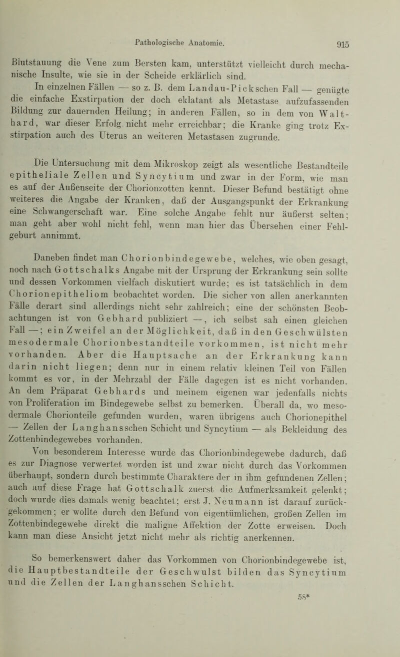 Blutstauung diG \ ene zum Bersten kam, untörstiitzt vielleicht durch mecha- nischc Insulte, wie sie in der Scheide erklärlich sind. In einzelnen Fällen so z. B. dem Landau-Pick sehen Fall — genügte die einfache Exstirpation der doch eklatant als Metastase aufzufassenden Bildung zur dauernden Heilung; in anderen Fällen, so in dem von Walt- hard, war dieser Erfolg nicht mehr erreichbar; die Kranke ging trotz Ex- stirpation auch des Uterus an weiteren Metastasen zugrunde. Die Untersuchung mit dem Mikroskop zeigt als wesentliche Bestandteile epitheliale Zellen und Syncytium und zwar in der Form, wie man es auf der Außenseite der Chorionzotten kennt. Dieser Befund bestätigt ohne weiteres die Angabe der Kranken, daß der Ausgangspunkt der Erkrankung eine Schwangerschaft war. Eine solche Angabe fehlt nur äußerst selten; man geht aber wohl nicht fehl, wenn man hier das Übersehen einer Fehl- geburt annimmt. Daneben findet man C hör ion bind ege webe, welches, wie oben gesagt, noch nach Gottschalks Angabe mit der Ursprung der Erkrankung sein sollte und dessen Vorkommen vielfach diskutiert wurde; es ist tatsächlich in dem Chorionepitheliom beobachtet worden. Die sicher von allen anerkannten Fälle derart sind allerdings nicht sehr zahlreich; eine der schönsten Beob- achtungen ist von Gebhard publiziert —, ich selbst sah einen gleichen Fall —; ein Zweifel an der Möglichkeit, daß in den Geschwülsten mesodermale Chorionbestandteile Vorkommen, ist nicht mehr vorhanden. Aber die Hauptsache an der Erkrankung kann darin nicht liegen; denn nur in einem relativ kleinen Teil von Fällen kommt es vor, in der Mehrzahl der Fälle dagegen ist es nicht vorhanden. An dem Präparat Gebhards und meinem eigenen war jedenfalls nichts von Proliferation im Bindegewebe selbst zu bemerken. Überall da, wo meso- dermale Chorionteile gefunden wurden, waren übrigens auch Chorionepithel Zellen der Langhansschen Schicht und Syncytium — als Bekleidung des Zottenbindegewebes vorhanden. \ on besonderem Interesse wurde das Chorionbindegewebe dadurch, daß es zur Diagnose verwertet worden ist und zwar nicht durch das Vorkommen überhaupt, sondern durch bestimmte Charaktere der in ihm gefundenen Zellen; auch auf diese Frage hat Gottschalk zuerst die Aufmerksamkeit gelenkt; doch wurde dies damals wenig beachtet; erst J. Neu mann ist darauf zurück- gekommen; er wollte durch den Befund von eigentümlichen, großen Zellen im Zottenbindegewebe direkt die maligne Affektion der Zotte erweisen. Doch kann man diese Ansicht jetzt nicht mehr als richtig anerkennen. So bemerkenswert daher das Vorkommen von Chorionbindegewebe ist, die Hauptbestandteile der Geschwulst bilden das Syncytium und die Zellen der Langhansschen Schicht. 58*