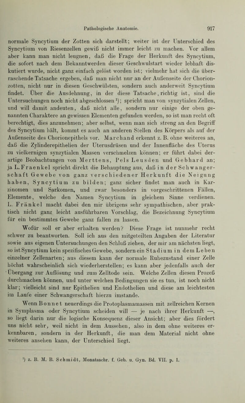 normale Syncytium der Zotten sich darstellt; weiter ist der Unterschied des Syncytium von Riesenzellen gewiß nicht immer leicht zu machen. Vor allem aber kann man nicht leugnen, daß die Frage der Herkunft des Syncytium, die sofort nach dem Bekanntwerden dieser Geschwulstart wieder lebhaft dis- kutiert wurde, nicht ganz einfach gelöst worden ist; vielmehr hat sich die über- raschende Tatsache ergeben, daß man nicht nur an der Außenseite der Chorion- zotten, nicht nur in diesen Geschwülsten, sondern auch anderweit Syncytium findet. Über die Ausdehnung, in der diese Tatsache richtig ist, sind die Untersuchungen noch nicht abgeschlossen *); spricht man von synzytialen Zellen, und will damit andeuten, daß nicht alle, sondern nur einige der oben ge- nannten Charaktere an gewissen Elementen gefunden werden, so ist man recht oft berechtigt, dies anzunehmen; aber selbst, wenn man sich streng an den Begriff des Syncytium hält, kommt es auch an anderen Stellen des Körpers als auf der Außenseite des Chorionepithels vor. March and erkennt z. B. ohne weiteres an, daß die Zylinderepithelien der Uterusdrüsen und der Innenfläche des Uterus zu vielkernigen synzytialen Massen verschmelzen können; er führt dabei der- artige Beobachtungen von Merttens, Bels Leusden und Gebhard an; ja L.Fraenkel spricht direkt die Behauptung aus, daß in der Schwanger- schaft Gewebe von ganz verschiedener Herkunft die Neigung haben, Syncytium zu bilden; ganz sicher findet man auch in Kar- zinomen und Sarkomen, und zwar besonders in vorgeschrittenen Fällen, Elemente, welche den Namen Syncytium in gleichem Sinne verdienen. L. Fränkel macht dabei den mir übrigens sehr sympathischen, aber prak- tisch nicht ganz leicht ausführbaren Vorschlag, die Bezeichnung Syncytium für ein bestimmtes Gewebe ganz fallen zu lassen. Wofür soll er aber erhalten werden'? Diese Frage ist nunmehr recht schwer zu beantworten. Soll ich aus den mitgeteilten Angaben der Literatur sowie aus eigenen Untersuchungen den Schluß ziehen, der mir am nächsten liegt, so ist Syncytium kein spezifisches Gewebe, sondern ein Stadium in dem Leben einzelner Zellenarten; aus diesem kann der normale Ruhezustand einer Zelle höchst wahrscheinlich sich wiederherstellen; es kann aber jedenfalls auch der Übergang zur Auflösung und zum Zelltode sein. Welche Zellen diesen Prozeß durchmachen können, und unter welchen Bedingungen sie es tun, ist noch nicht klar; vielleicht sind nur Epithelien und Endothelien und diese am leichtesten im Laufe einer Schwangerschaft hierzu imstande. Wenn Bonnet neuerdings die Prutoplasmamassen mit zellreichen Kernen in Symplasma oder Syncytium scheiden will — je nach ihrer Herkunft —, so liegt darin nur die logische Konsequenz dieser Ansicht; aber dies fördert uns nicht sehr, weil nicht in dem Aussehen, also in dem ohne weiteres er- kennbaren , sondern in der Herkunft, die man dem Material nicht ohne weiteres ansehen kann, der Unterschied liegt. ‘) z. B. M. B. Schmidt, Monatsschr. f. Geb. u. Gyn. Bd. VII. p. 1.